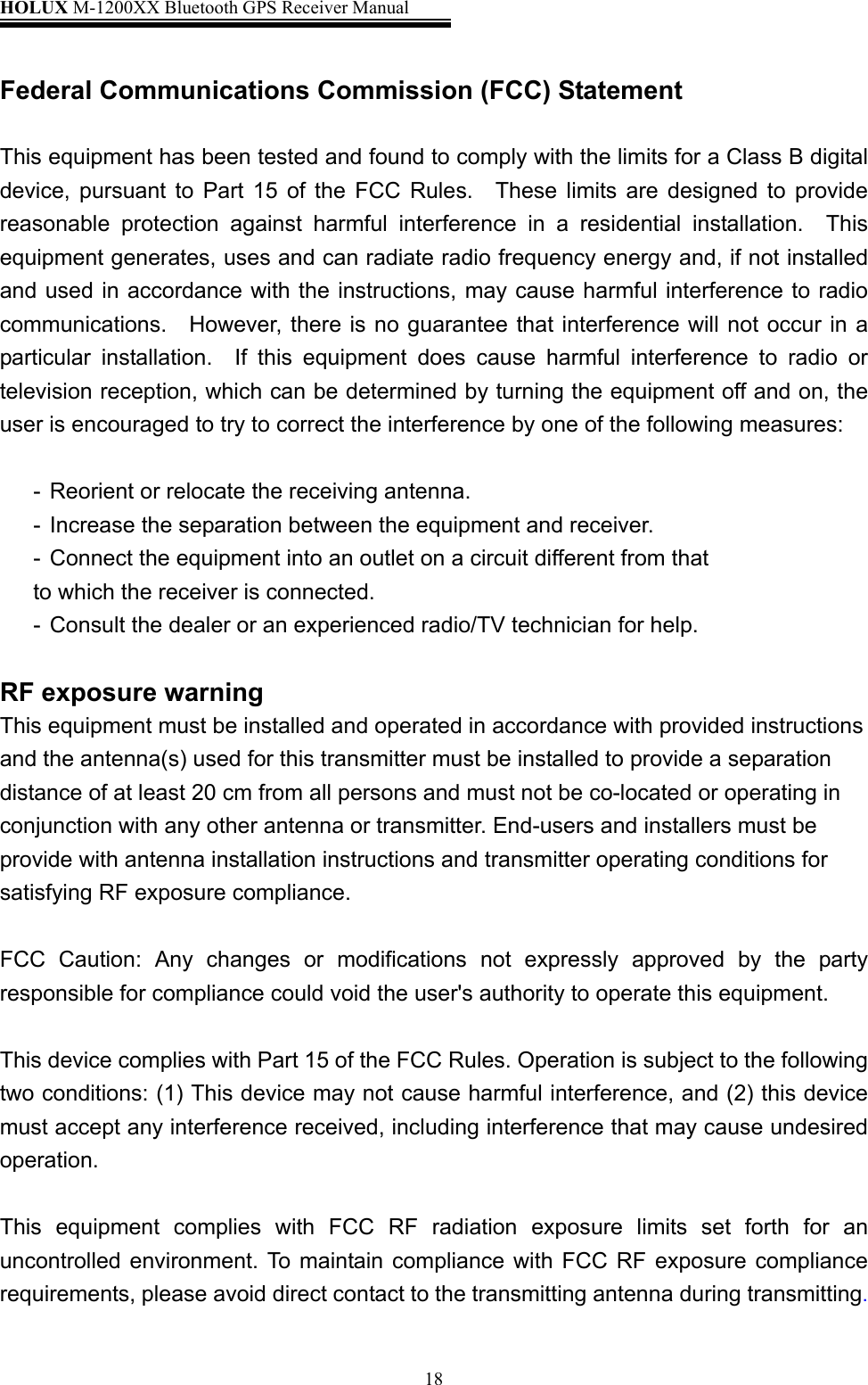 HOLUX M-1200XX Bluetooth GPS Receiver Manual   18 Federal Communications Commission (FCC) Statement  This equipment has been tested and found to comply with the limits for a Class B digital device, pursuant to Part 15 of the FCC Rules.  These limits are designed to provide reasonable protection against harmful interference in a residential installation.  This equipment generates, uses and can radiate radio frequency energy and, if not installed and used in accordance with the instructions, may cause harmful interference to radio communications.  However, there is no guarantee that interference will not occur in a particular installation.  If this equipment does cause harmful interference to radio or television reception, which can be determined by turning the equipment off and on, the user is encouraged to try to correct the interference by one of the following measures:  -  Reorient or relocate the receiving antenna. -  Increase the separation between the equipment and receiver. -  Connect the equipment into an outlet on a circuit different from that to which the receiver is connected. -  Consult the dealer or an experienced radio/TV technician for help.  RF exposure warning This equipment must be installed and operated in accordance with provided instructions and the antenna(s) used for this transmitter must be installed to provide a separation distance of at least 20 cm from all persons and must not be co-located or operating in conjunction with any other antenna or transmitter. End-users and installers must be provide with antenna installation instructions and transmitter operating conditions for satisfying RF exposure compliance.  FCC Caution: Any changes or modifications not expressly approved by the party responsible for compliance could void the user&apos;s authority to operate this equipment.  This device complies with Part 15 of the FCC Rules. Operation is subject to the following two conditions: (1) This device may not cause harmful interference, and (2) this device must accept any interference received, including interference that may cause undesired operation.  This equipment complies with FCC RF radiation exposure limits set forth for an uncontrolled environment. To maintain compliance with FCC RF exposure compliance requirements, please avoid direct contact to the transmitting antenna during transmitting.  