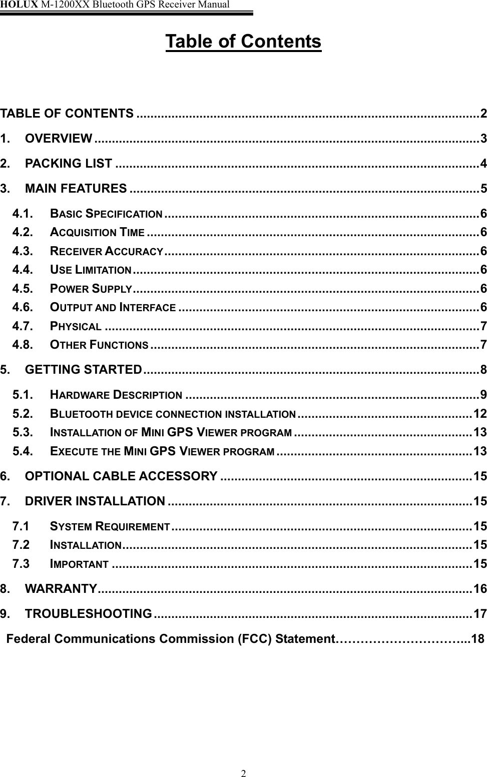 HOLUX M-1200XX Bluetooth GPS Receiver Manual   2Table of Contents   TABLE OF CONTENTS ..................................................................................................2 1. OVERVIEW ..............................................................................................................3 2. PACKING LIST ........................................................................................................4 3. MAIN FEATURES ....................................................................................................5 4.1. BASIC SPECIFICATION ..........................................................................................6 4.2. ACQUISITION TIME ...............................................................................................6 4.3. RECEIVER ACCURACY..........................................................................................6 4.4. USE LIMITATION...................................................................................................6 4.5. POWER SUPPLY...................................................................................................6 4.6. OUTPUT AND INTERFACE ......................................................................................6 4.7. PHYSICAL ...........................................................................................................7 4.8. OTHER FUNCTIONS ..............................................................................................7 5. GETTING STARTED................................................................................................8 5.1. HARDWARE DESCRIPTION ....................................................................................9 5.2. BLUETOOTH DEVICE CONNECTION INSTALLATION ..................................................12 5.3. INSTALLATION OF MINI GPS VIEWER PROGRAM ...................................................13 5.4. EXECUTE THE MINI GPS VIEWER PROGRAM ........................................................13 6. OPTIONAL CABLE ACCESSORY ........................................................................15 7. DRIVER INSTALLATION .......................................................................................15 7.1 SYSTEM REQUIREMENT......................................................................................15 7.2 INSTALLATION....................................................................................................15 7.3 IMPORTANT .......................................................................................................15 8. WARRANTY...........................................................................................................16 9. TROUBLESHOOTING ...........................................................................................17   Federal Communications Commission (FCC) Statement…………………………...18      