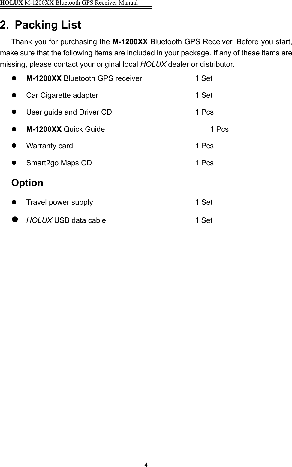 HOLUX M-1200XX Bluetooth GPS Receiver Manual   42. Packing List Thank you for purchasing the M-1200XX Bluetooth GPS Receiver. Before you start, make sure that the following items are included in your package. If any of these items are missing, please contact your original local HOLUX dealer or distributor.   M-1200XX Bluetooth GPS receiver          1 Set   Car Cigarette adapter                      1 Set   User guide and Driver CD      1 Pcs   M-1200XX Quick Guide          1 Pcs   Warranty card         1 Pcs   Smart2go Maps CD       1 Pcs Option   Travel power supply                        1 Set  HOLUX USB data cable                    1 Set           