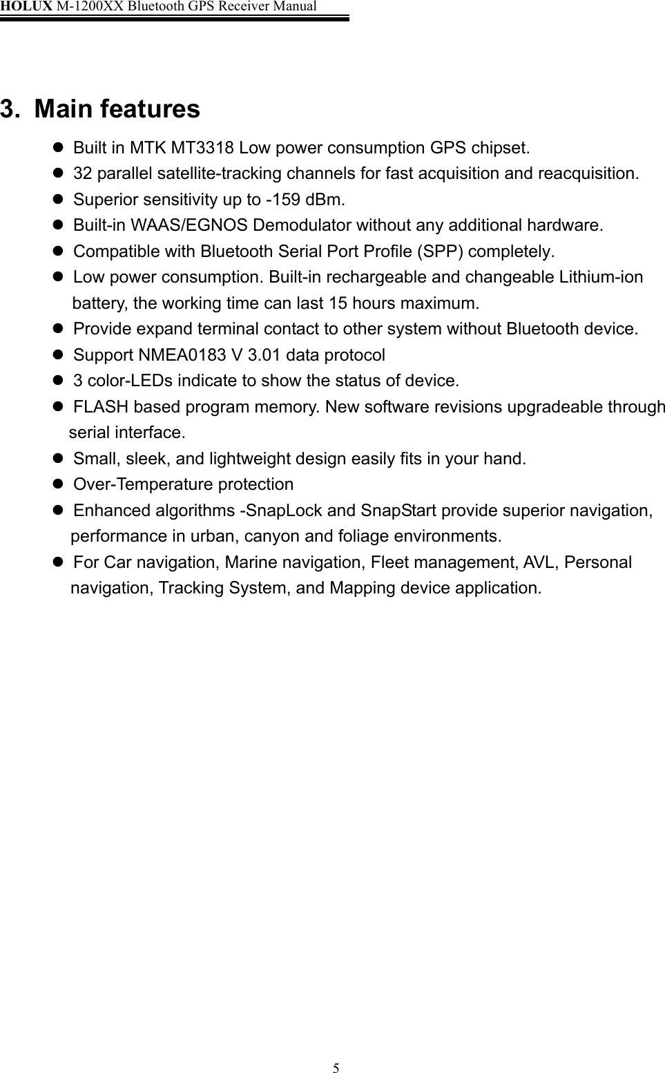 HOLUX M-1200XX Bluetooth GPS Receiver Manual   5 3. Main features    Built in MTK MT3318 Low power consumption GPS chipset.    32 parallel satellite-tracking channels for fast acquisition and reacquisition.    Superior sensitivity up to -159 dBm.    Built-in WAAS/EGNOS Demodulator without any additional hardware.      Compatible with Bluetooth Serial Port Profile (SPP) completely.    Low power consumption. Built-in rechargeable and changeable Lithium-ion battery, the working time can last 15 hours maximum.    Provide expand terminal contact to other system without Bluetooth device.    Support NMEA0183 V 3.01 data protocol      3 color-LEDs indicate to show the status of device.    FLASH based program memory. New software revisions upgradeable through serial interface.    Small, sleek, and lightweight design easily fits in your hand.   Over-Temperature protection    Enhanced algorithms -SnapLock and SnapStart provide superior navigation, performance in urban, canyon and foliage environments.    For Car navigation, Marine navigation, Fleet management, AVL, Personal navigation, Tracking System, and Mapping device application.                  