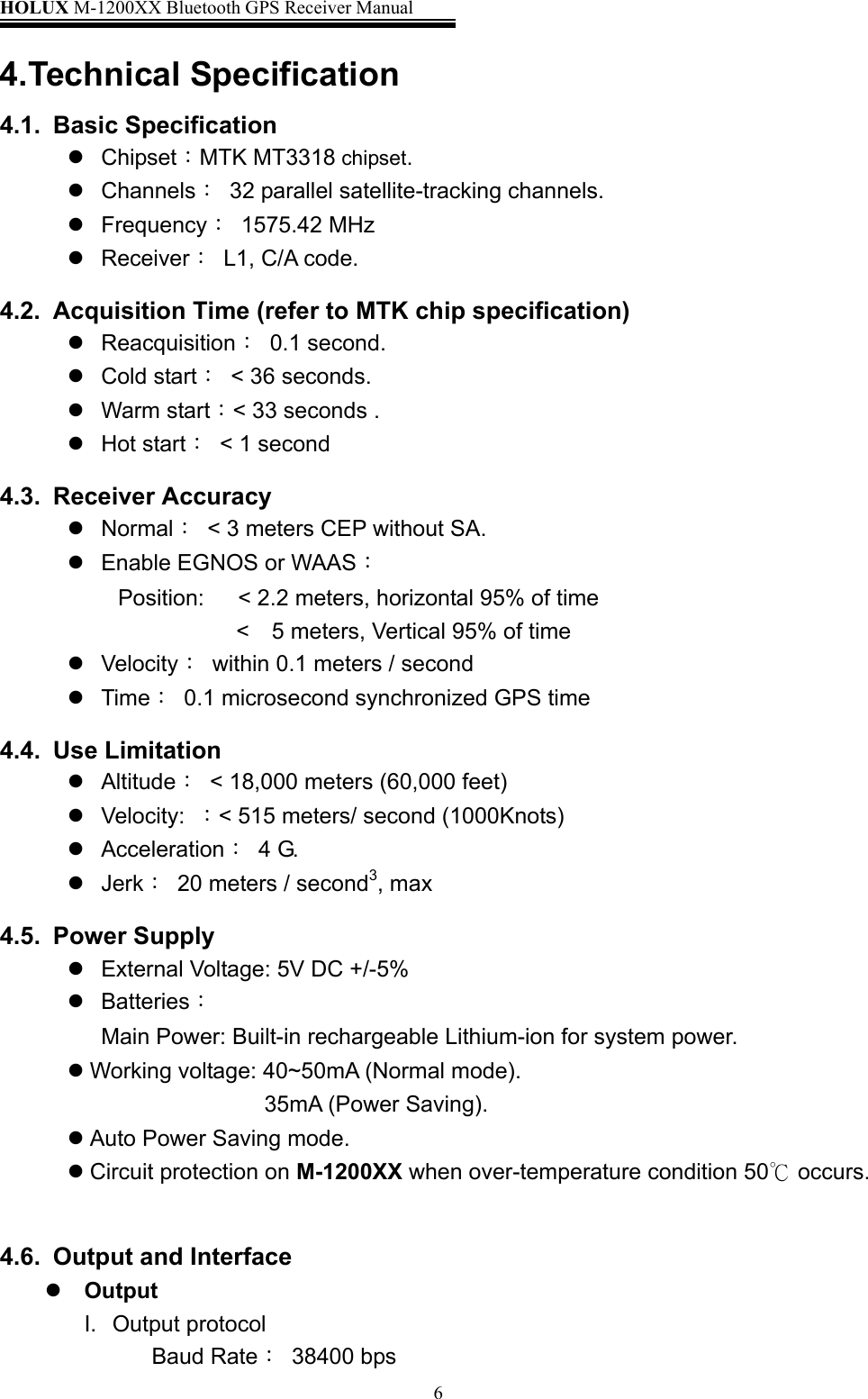 HOLUX M-1200XX Bluetooth GPS Receiver Manual   64.Technical Specification 4.1. Basic Specification  Chipset：MTK MT3318 chipset.  Channels：  32 parallel satellite-tracking channels.  Frequency： 1575.42 MHz  Receiver：  L1, C/A code. 4.2.  Acquisition Time (refer to MTK chip specification)  Reacquisition： 0.1 second.  Cold start： &lt; 36 seconds.           Warm start：&lt; 33 seconds .  Hot start：  &lt; 1 second 4.3. Receiver Accuracy  Normal：  &lt; 3 meters CEP without SA.    Enable EGNOS or WAAS： Position:      &lt; 2.2 meters, horizontal 95% of time &lt;    5 meters, Vertical 95% of time  Velocity：  within 0.1 meters / second  Time：  0.1 microsecond synchronized GPS time 4.4. Use Limitation   Altitude：  &lt; 18,000 meters (60,000 feet)    Velocity:  ：&lt; 515 meters/ second (1000Knots)    Acceleration： 4 G.   Jerk：  20 meters / second3, max 4.5. Power Supply  External Voltage: 5V DC +/-5%  Batteries：  Main Power: Built-in rechargeable Lithium-ion for system power.  Working voltage: 40~50mA (Normal mode).   35mA (Power Saving).  Auto Power Saving mode.  Circuit protection on M-1200XX when over-temperature condition 50  occurs.℃  4.6.  Output and Interface  Output I. Output protocol Baud Rate： 38400 bps 