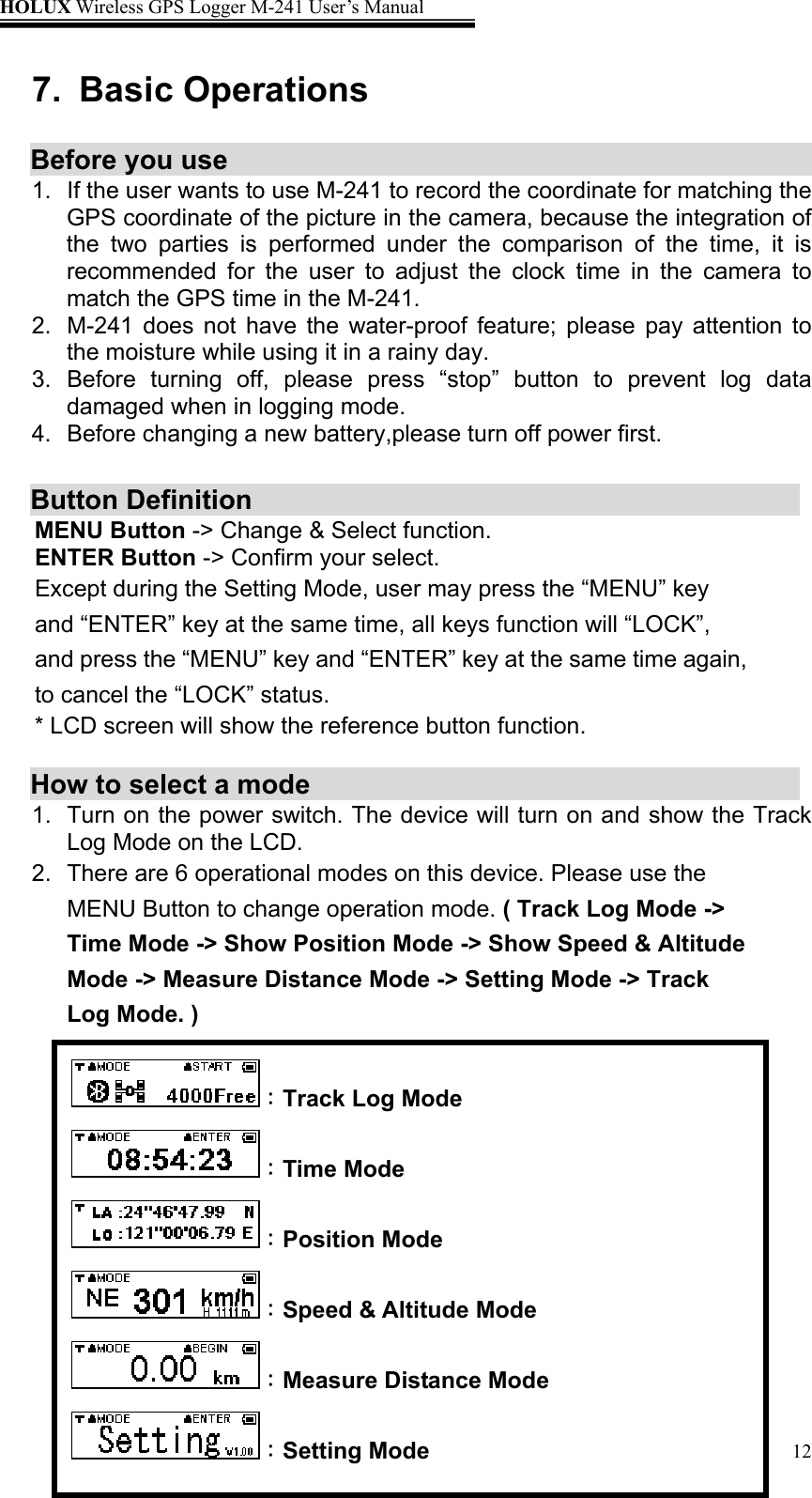HOLUX Wireless GPS Logger M-241 User’s Manual   127. Basic Operations  Before you use                                      1.  If the user wants to use M-241 to record the coordinate for matching the GPS coordinate of the picture in the camera, because the integration of the two parties is performed under the comparison of the time, it is recommended for the user to adjust the clock time in the camera to match the GPS time in the M-241. 2.  M-241 does not have the water-proof feature; please pay attention to the moisture while using it in a rainy day. 3. Before turning off, please press “stop” button to prevent log data damaged when in logging mode.   4.  Before changing a new battery,please turn off power first.    Button Definition     MENU Button -&gt; Change &amp; Select function. ENTER Button -&gt; Confirm your select. Except during the Setting Mode, user may press the “MENU” key and “ENTER” key at the same time, all keys function will “LOCK”, and press the “MENU” key and “ENTER” key at the same time again, to cancel the “LOCK” status. * LCD screen will show the reference button function.  How to select a mode   1.  Turn on the power switch. The device will turn on and show the Track Log Mode on the LCD. 2.  There are 6 operational modes on this device. Please use the MENU Button to change operation mode. ( Track Log Mode -&gt; Time Mode -&gt; Show Position Mode -&gt; Show Speed &amp; Altitude Mode -&gt; Measure Distance Mode -&gt; Setting Mode -&gt; Track Log Mode. )       ：Track Log Mode ：Time Mode ：Position Mode ：Speed &amp; Altitude Mode ：Measure Distance Mode ：Setting Mode 