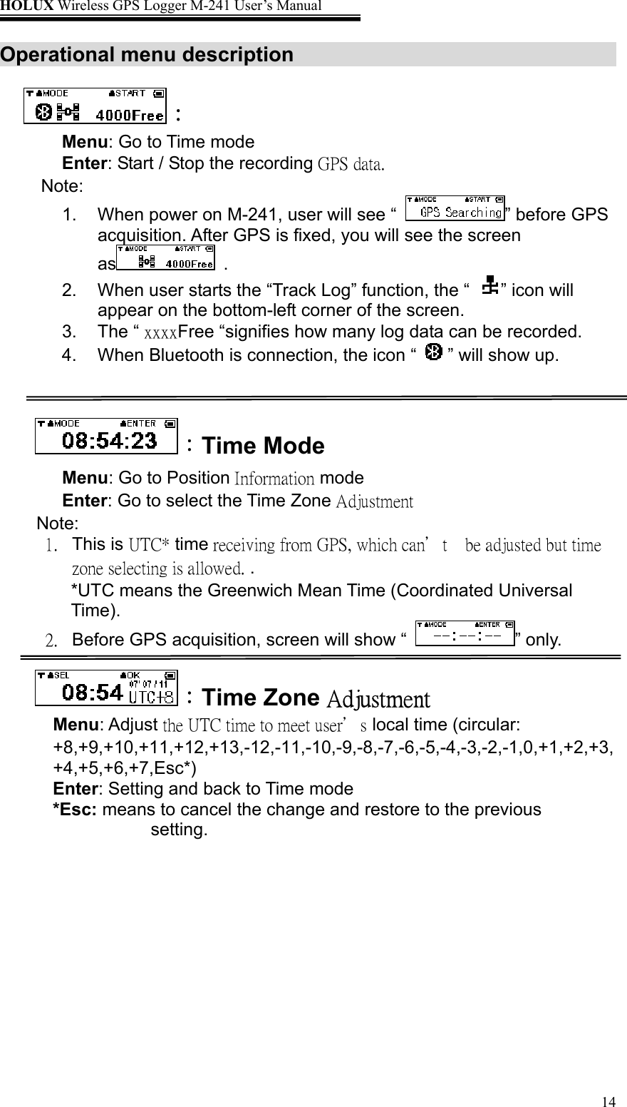 HOLUX Wireless GPS Logger M-241 User’s Manual   14Operational menu description      ： Menu: Go to Time mode Enter: Start / Stop the recording GPS data. Note:  1.  When power on M-241, user will see “  ” before GPS acquisition. After GPS is fixed, you will see the screen as  . 2.  When user starts the “Track Log” function, the “  ” icon will appear on the bottom-left corner of the screen. 3. The “ xxxxFree “signifies how many log data can be recorded. 4.  When Bluetooth is connection, the icon “  ” will show up.   ：Time Mode Menu: Go to Position Information mode Enter: Go to select the Time Zone Adjustment Note: 1. This is UTC* time receiving from GPS, which can’t    be adjusted but time zone selecting is allowed. . *UTC means the Greenwich Mean Time (Coordinated Universal Time). 2.  Before GPS acquisition, screen will show “  ” only.  ：Time Zone Adjustment Menu: Adjust the UTC time to meet user’s local time (circular:       +8,+9,+10,+11,+12,+13,-12,-11,-10,-9,-8,-7,-6,-5,-4,-3,-2,-1,0,+1,+2,+3,+4,+5,+6,+7,Esc*)  Enter: Setting and back to Time mode *Esc: means to cancel the change and restore to the previous setting. 