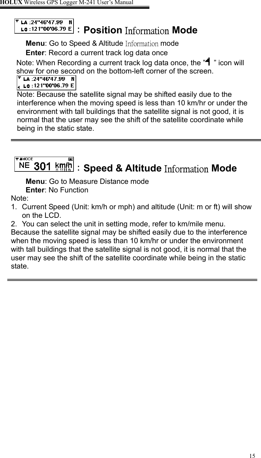 HOLUX Wireless GPS Logger M-241 User’s Manual   15：Position Information Mode Menu: Go to Speed &amp; Altitude Information mode Enter: Record a current track log data once Note: When Recording a current track log data once, the ” ” icon will show for one second on the bottom-left corner of the screen.  Note: Because the satellite signal may be shifted easily due to the interference when the moving speed is less than 10 km/hr or under the environment with tall buildings that the satellite signal is not good, it is normal that the user may see the shift of the satellite coordinate while being in the static state.   ：Speed &amp; Altitude Information Mode Menu: Go to Measure Distance mode Enter: No Function  Note:  1.  Current Speed (Unit: km/h or mph) and altitude (Unit: m or ft) will show on the LCD. 2.  You can select the unit in setting mode, refer to km/mile menu. Because the satellite signal may be shifted easily due to the interference when the moving speed is less than 10 km/hr or under the environment with tall buildings that the satellite signal is not good, it is normal that the user may see the shift of the satellite coordinate while being in the static state.   