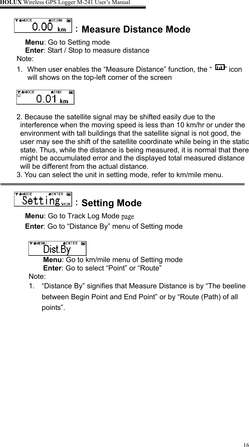 HOLUX Wireless GPS Logger M-241 User’s Manual   16：Measure Distance Mode Menu: Go to Setting mode Enter: Start / Stop to measure distance Note:  1.  When user enables the “Measure Distance” function, the “  ” icon will shows on the top-left corner of the screen    2. Because the satellite signal may be shifted easily due to the interference when the moving speed is less than 10 km/hr or under the environment with tall buildings that the satellite signal is not good, the user may see the shift of the satellite coordinate while being in the static state. Thus, while the distance is being measured, it is normal that there might be accumulated error and the displayed total measured distance will be different from the actual distance. 3. You can select the unit in setting mode, refer to km/mile menu.  ：Setting Mode Menu: Go to Track Log Mode page Enter: Go to “Distance By” menu of Setting mode   Menu: Go to km/mile menu of Setting mode Enter: Go to select “Point” or “Route”   Note: 1.  “Distance By” signifies that Measure Distance is by “The beeline between Begin Point and End Point” or by “Route (Path) of all points”.  