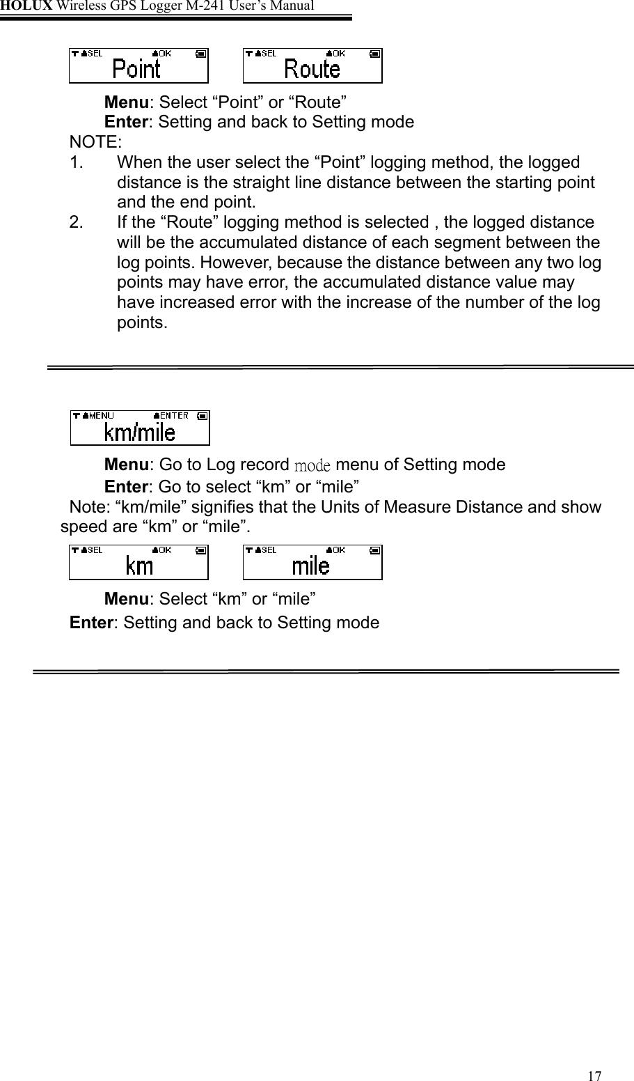 HOLUX Wireless GPS Logger M-241 User’s Manual   17   Menu: Select “Point” or “Route” Enter: Setting and back to Setting mode NOTE: 1.  When the user select the “Point” logging method, the logged distance is the straight line distance between the starting point and the end point. 2.  If the “Route” logging method is selected , the logged distance will be the accumulated distance of each segment between the log points. However, because the distance between any two log points may have error, the accumulated distance value may have increased error with the increase of the number of the log points.     Menu: Go to Log record mode menu of Setting mode Enter: Go to select “km” or “mile”   Note: “km/mile” signifies that the Units of Measure Distance and show speed are “km” or “mile”.    Menu: Select “km” or “mile”   Enter: Setting and back to Setting mode  