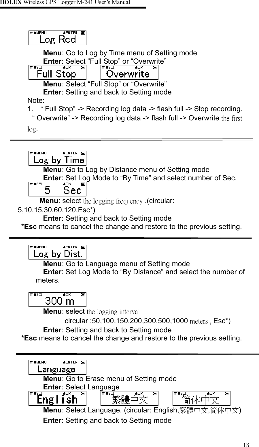 HOLUX Wireless GPS Logger M-241 User’s Manual   18  Menu: Go to Log by Time menu of Setting mode Enter: Select “Full Stop” or “Overwrite”    Menu: Select “Full Stop” or “Overwrite” Enter: Setting and back to Setting mode    Note: 1.    “ Full Stop” -&gt; Recording log data -&gt; flash full -&gt; Stop recording.      “ Overwrite” -&gt; Recording log data -&gt; flash full -&gt; Overwrite the first log.    Menu: Go to Log by Distance menu of Setting mode Enter: Set Log Mode to “By Time” and select number of Sec.  Menu: select the logging frequency .(circular: 5,10,15,30,60,120,Esc*) Enter: Setting and back to Setting mode *Esc means to cancel the change and restore to the previous setting.    Menu: Go to Language menu of Setting mode Enter: Set Log Mode to “By Distance” and select the number of meters.    Menu: select the logging interval circular :50,100,150,200,300,500,1000 meters , Esc*) Enter: Setting and back to Setting mode *Esc means to cancel the change and restore to the previous setting.    Menu: Go to Erase menu of Setting mode Enter: Select Language      Menu: Select Language. (circular: English,繁體中文,简体中文) Enter: Setting and back to Setting mode 