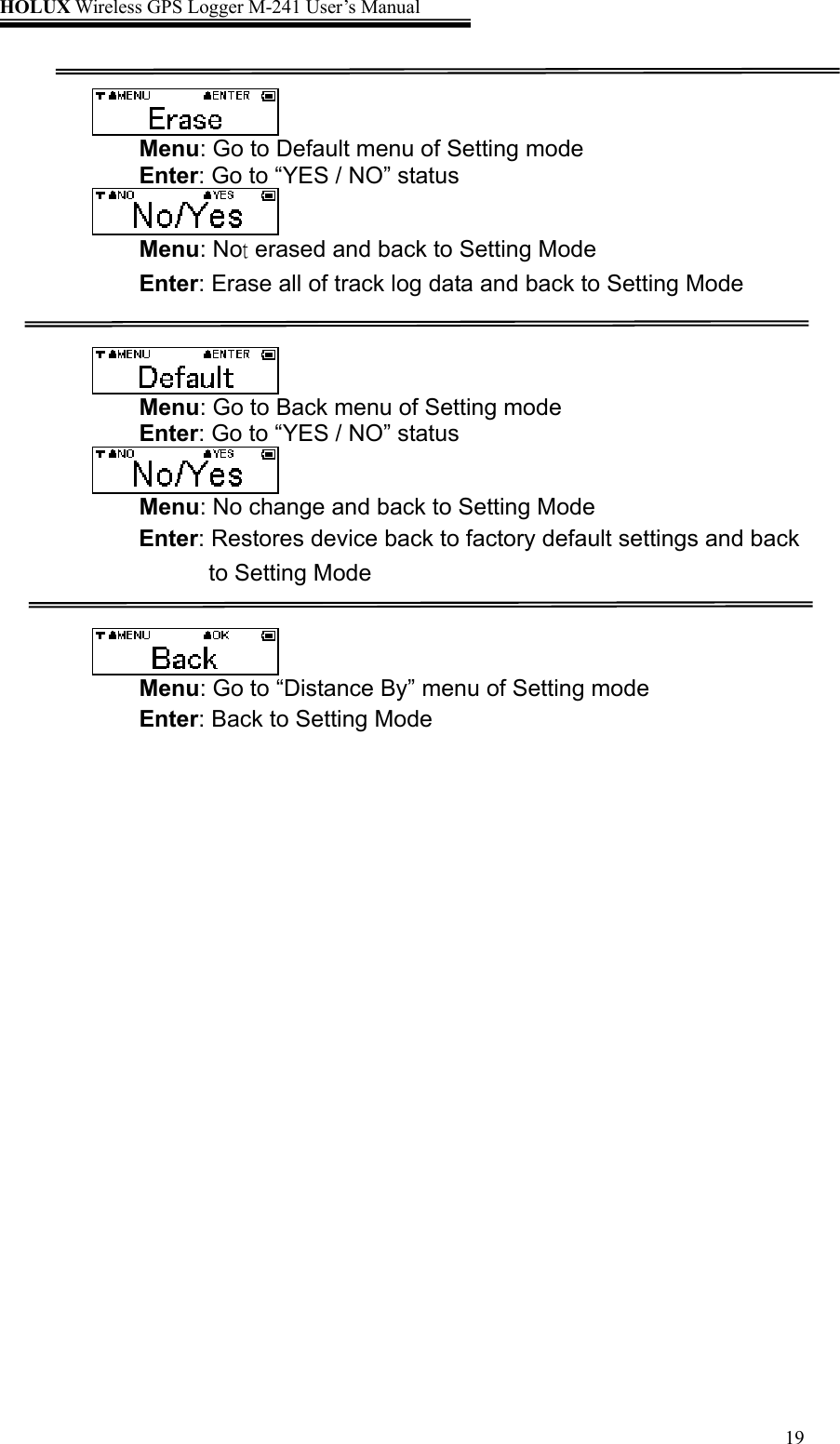 HOLUX Wireless GPS Logger M-241 User’s Manual   19  Menu: Go to Default menu of Setting mode Enter: Go to “YES / NO” status  Menu: Not erased and back to Setting Mode Enter: Erase all of track log data and back to Setting Mode    Menu: Go to Back menu of Setting mode Enter: Go to “YES / NO” status  Menu: No change and back to Setting Mode Enter: Restores device back to factory default settings and back to Setting Mode    Menu: Go to “Distance By” menu of Setting mode Enter: Back to Setting Mode  