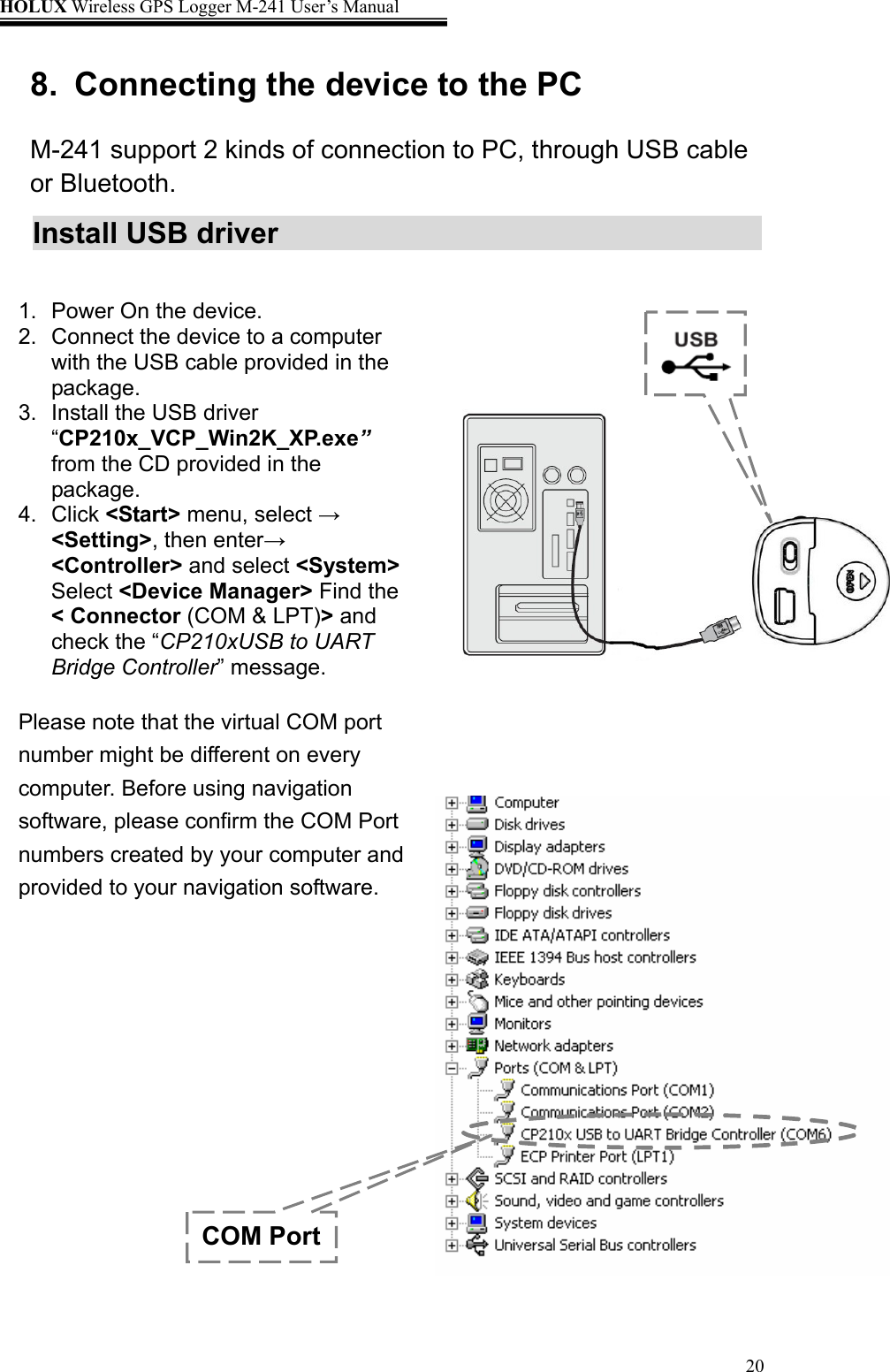 HOLUX Wireless GPS Logger M-241 User’s Manual   208.  Connecting the device to the PC   M-241 support 2 kinds of connection to PC, through USB cable or Bluetooth. Install USB driver             COM Port1.  Power On the device. 2.  Connect the device to a computer with the USB cable provided in the package. 3.  Install the USB driver “CP210x_VCP_Win2K_XP.exe” from the CD provided in the package. 4. Click &lt;Start&gt; menu, select → &lt;Setting&gt;, then enter→ &lt;Controller&gt; and select &lt;System&gt; Select &lt;Device Manager&gt; Find the &lt; Connector (COM &amp; LPT)&gt; and check the “CP210xUSB to UART Bridge Controller” message.  Please note that the virtual COM port number might be different on every computer. Before using navigation software, please confirm the COM Port numbers created by your computer and provided to your navigation software.  