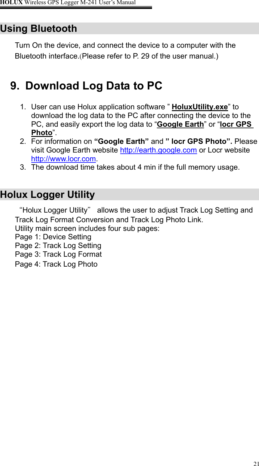 HOLUX Wireless GPS Logger M-241 User’s Manual   21Using Bluetooth     Turn On the device, and connect the device to a computer with the Bluetooth interface.(Please refer to P. 29 of the user manual.)   9.  Download Log Data to PC 1.  User can use Holux application software ” HoluxUtility.exe” to download the log data to the PC after connecting the device to the PC, and easily export the log data to “Google Earth” or “locr GPS Photo”.  2.  For information on “Google Earth” and ” locr GPS Photo”. Please visit Google Earth website http://earth.google.com or Locr website http://www.locr.com. 3.  The download time takes about 4 min if the full memory usage.  Holux Logger Utility   “Holux Logger Utility” allows the user to adjust Track Log Setting and Track Log Format Conversion and Track Log Photo Link. Utility main screen includes four sub pages: Page 1: Device Setting Page 2: Track Log Setting Page 3: Track Log Format Page 4: Track Log Photo 