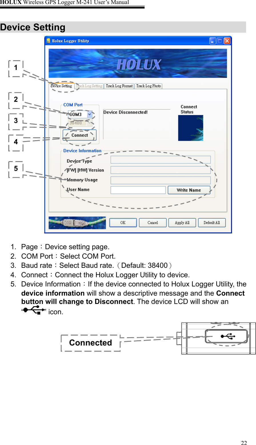 HOLUX Wireless GPS Logger M-241 User’s Manual   22Device Setting                      1. Page：Device setting page. 2. COM Port：Select COM Port. 3. Baud rate：Select Baud rate.（Default: 38400） 4. Connect：Connect the Holux Logger Utility to device. 5. Device Information：If the device connected to Holux Logger Utility, the device information will show a descriptive message and the Connect button will change to Disconnect. The device LCD will show an “” icon.       1 2 3 4 5 Connected 