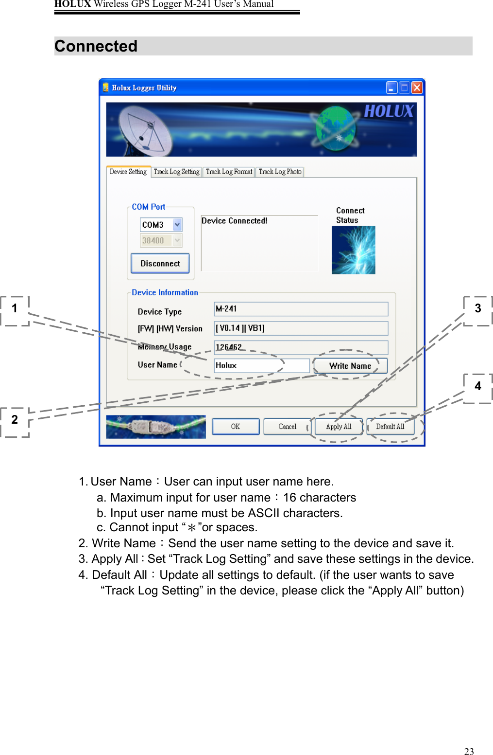 HOLUX Wireless GPS Logger M-241 User’s Manual   23Connected                        1. User Name：User can input user name here. a. Maximum input for user name：16 characters b. Input user name must be ASCII characters. c. Cannot input “＊”or spaces. 2. Write Name：Send the user name setting to the device and save it. 3. Apply All：Set “Track Log Setting” and save these settings in the device. 4. Default All：Update all settings to default. (if the user wants to save “Track Log Setting” in the device, please click the “Apply All” button)  1 2 3 4 