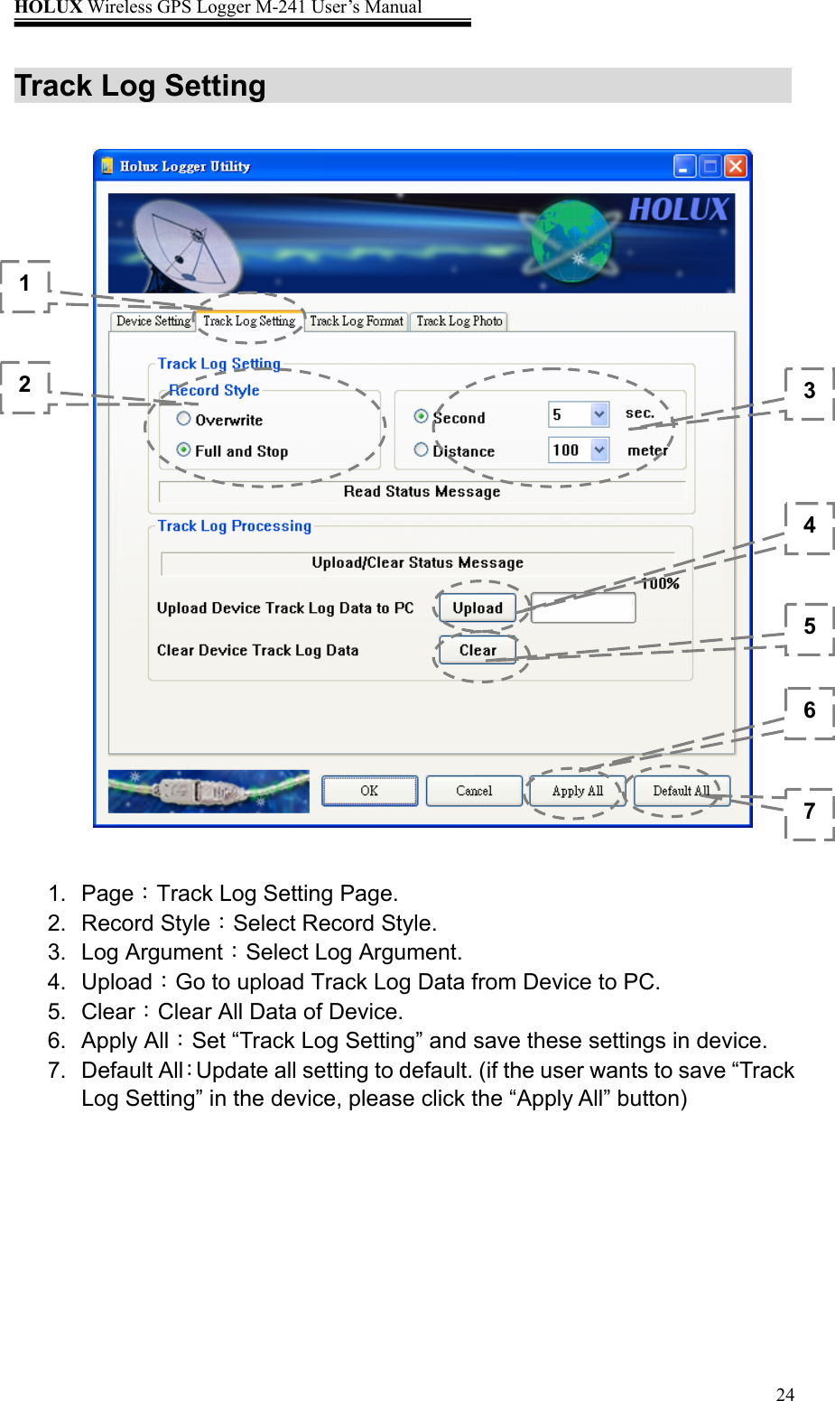 HOLUX Wireless GPS Logger M-241 User’s Manual   24Track Log Setting                         1. Page：Track Log Setting Page. 2. Record Style：Select Record Style. 3. Log Argument：Select Log Argument. 4. Upload：Go to upload Track Log Data from Device to PC. 5. Clear：Clear All Data of Device. 6. Apply All：Set “Track Log Setting” and save these settings in device. 7. Default All：Update all setting to default. (if the user wants to save “Track Log Setting” in the device, please click the “Apply All” button) 1 2  34567