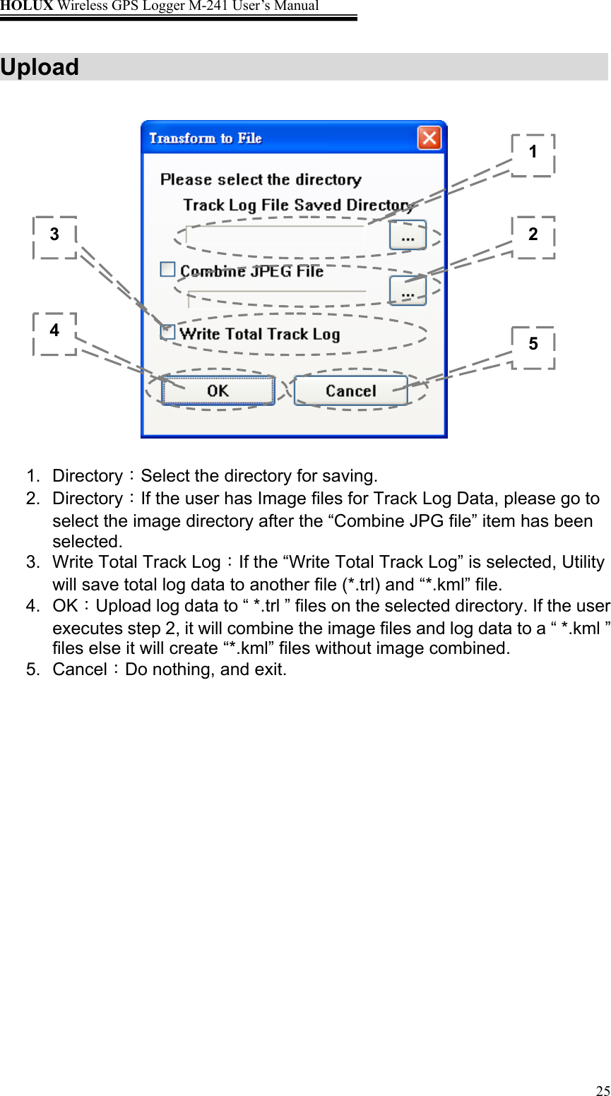 HOLUX Wireless GPS Logger M-241 User’s Manual   25Upload          1. Directory：Select the directory for saving. 2. Directory：If the user has Image files for Track Log Data, please go to select the image directory after the “Combine JPG file” item has been selected.  3.  Write Total Track Log：If the “Write Total Track Log” is selected, Utility will save total log data to another file (*.trl) and “*.kml” file. 4. OK：Upload log data to “ *.trl ” files on the selected directory. If the user executes step 2, it will combine the image files and log data to a “ *.kml ” files else it will create “*.kml” files without image combined. 5. Cancel：Do nothing, and exit. 12 453 