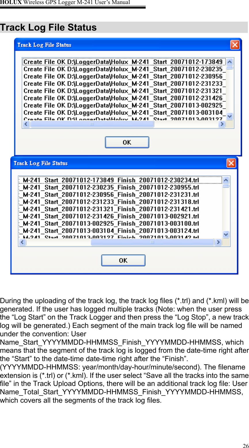 HOLUX Wireless GPS Logger M-241 User’s Manual   26Track Log File Status        During the uploading of the track log, the track log files (*.trl) and (*.kml) will be generated. If the user has logged multiple tracks (Note: when the user press the “Log Start” on the Track Logger and then press the “Log Stop”, a new track log will be generated.) Each segment of the main track log file will be named under the convention: User Name_Start_YYYYMMDD-HHMMSS_Finish_YYYYMMDD-HHMMSS, which means that the segment of the track log is logged from the date-time right after the “Start” to the date-time date-time right after the “Finish”. (YYYYMMDD-HHMMSS: year/month/day-hour/minute/second). The filename extension is (*.trl) or (*.kml). If the user select “Save all the tracks into the same file” in the Track Upload Options, there will be an additional track log file: User Name_Total_Start_YYYYMMDD-HHMMSS_Finish_YYYYMMDD-HHMMSS, which covers all the segments of the track log files.  
