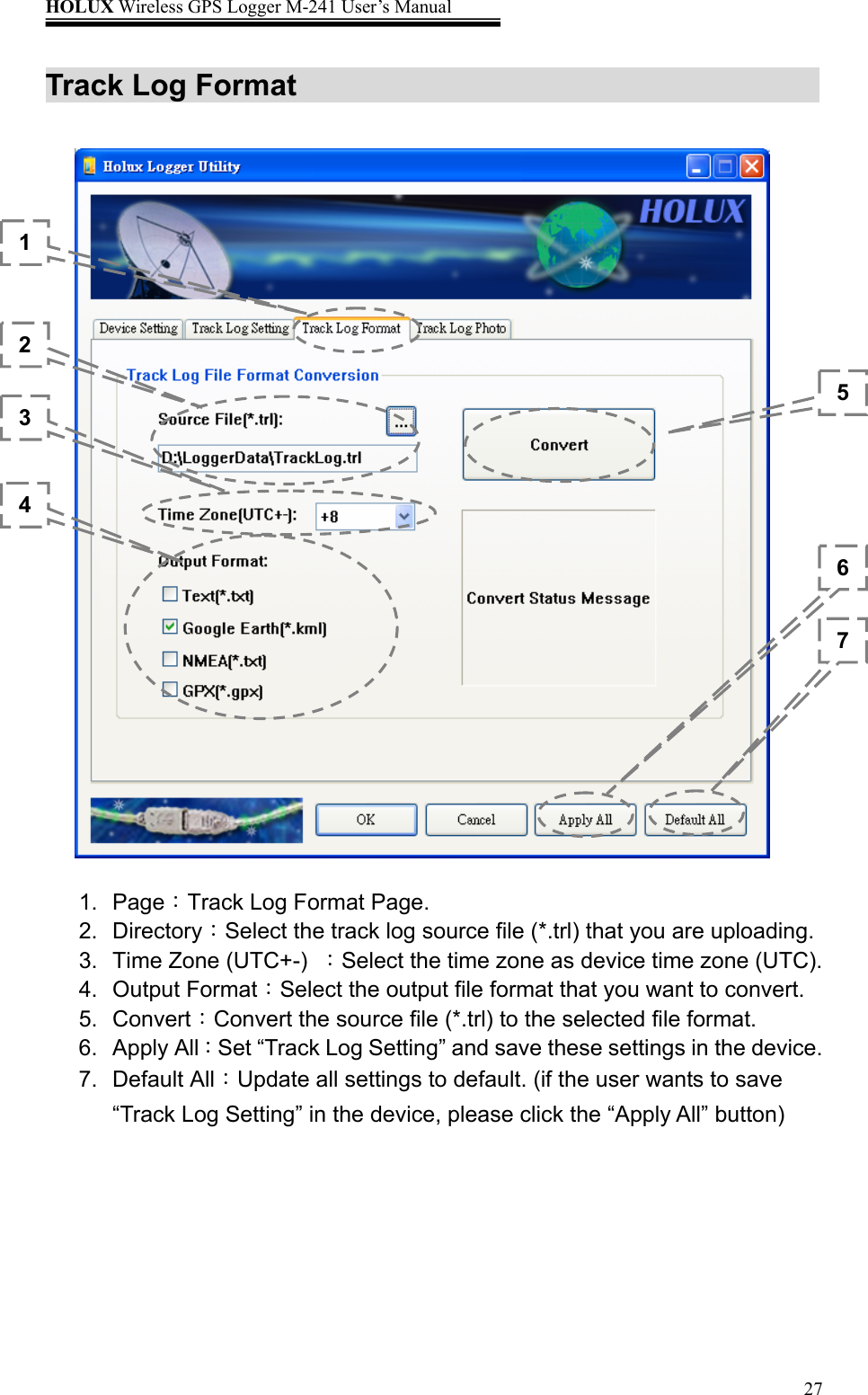 HOLUX Wireless GPS Logger M-241 User’s Manual   27Track Log Format          1. Page：Track Log Format Page. 2. Directory：Select the track log source file (*.trl) that you are uploading. 3. Time Zone (UTC+-) ：Select the time zone as device time zone (UTC). 4. Output Format：Select the output file format that you want to convert. 5. Convert：Convert the source file (*.trl) to the selected file format. 6. Apply All：Set “Track Log Setting” and save these settings in the device. 7. Default All：Update all settings to default. (if the user wants to save “Track Log Setting” in the device, please click the “Apply All” button) 1 2 3 4 567