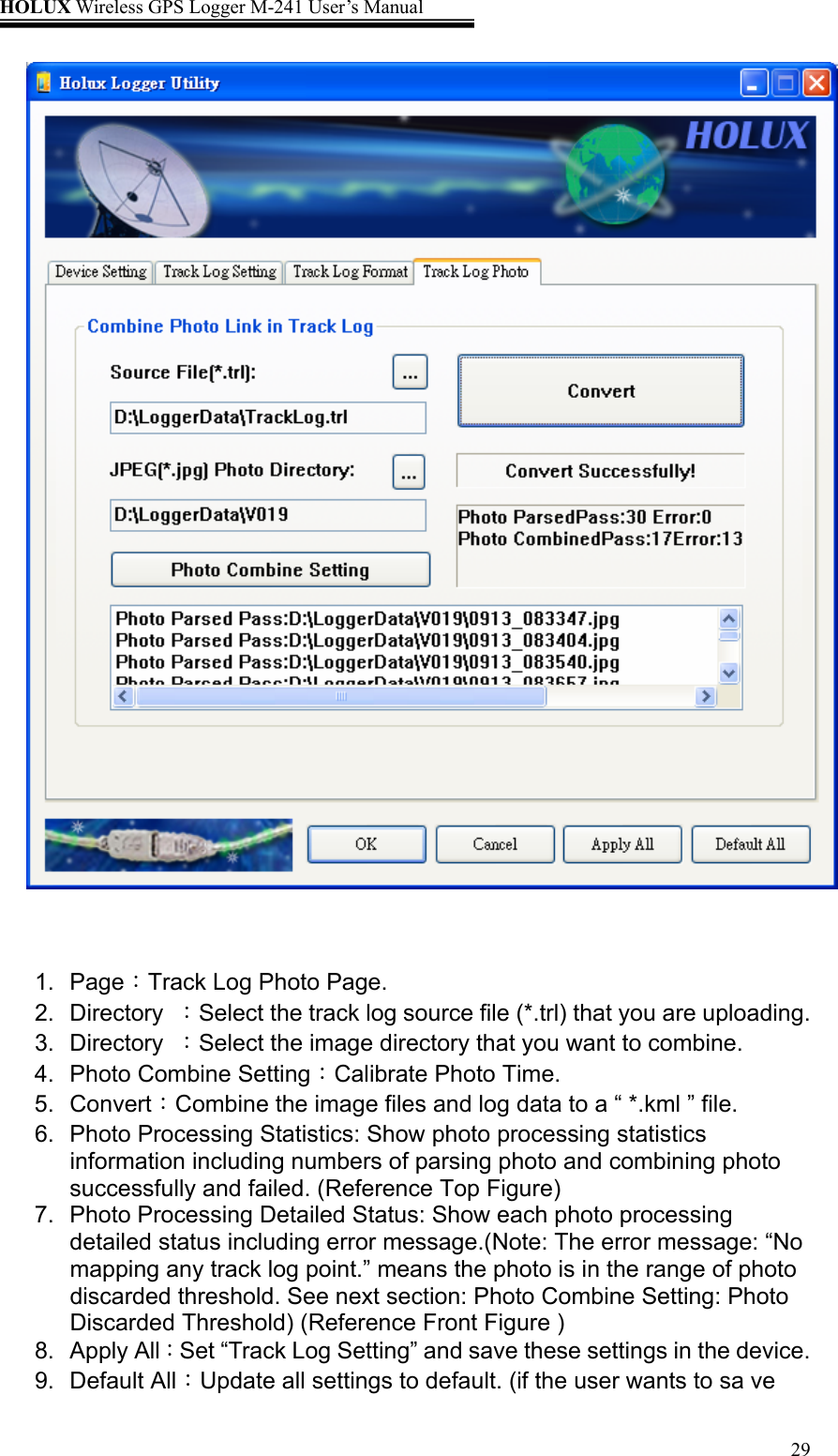 HOLUX Wireless GPS Logger M-241 User’s Manual   29    1. Page：Track Log Photo Page. 2. Directory ：Select the track log source file (*.trl) that you are uploading. 3. Directory ：Select the image directory that you want to combine. 4.  Photo Combine Setting：Calibrate Photo Time. 5. Convert：Combine the image files and log data to a “ *.kml ” file. 6.  Photo Processing Statistics: Show photo processing statistics information including numbers of parsing photo and combining photo successfully and failed. (Reference Top Figure) 7.  Photo Processing Detailed Status: Show each photo processing detailed status including error message.(Note: The error message: “No mapping any track log point.” means the photo is in the range of photo discarded threshold. See next section: Photo Combine Setting: Photo Discarded Threshold) (Reference Front Figure ) 8. Apply All：Set “Track Log Setting” and save these settings in the device. 9. Default All：Update all settings to default. (if the user wants to sa ve 