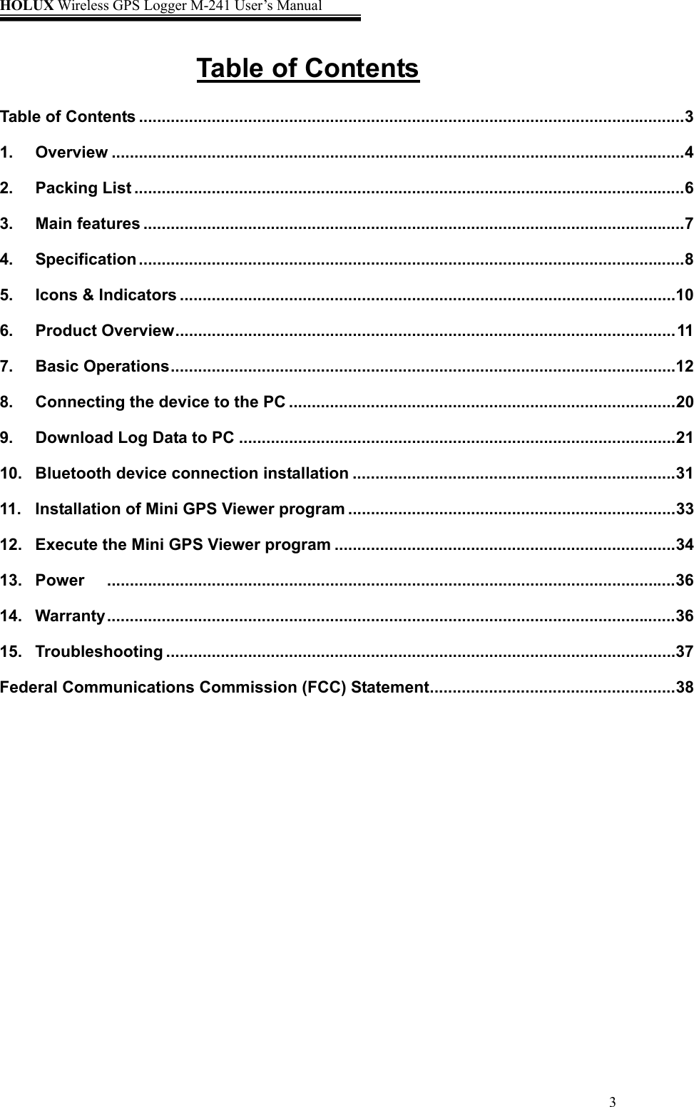 HOLUX Wireless GPS Logger M-241 User’s Manual   3Table of Contents Table of Contents ........................................................................................................................3 1. Overview ..............................................................................................................................4 2. Packing List .........................................................................................................................6 3. Main features .......................................................................................................................7 4. Specification ........................................................................................................................8 5. Icons &amp; Indicators .............................................................................................................10 6. Product Overview..............................................................................................................11 7. Basic Operations...............................................................................................................12 8. Connecting the device to the PC .....................................................................................20 9. Download Log Data to PC ................................................................................................21 10. Bluetooth device connection installation .......................................................................31 11. Installation of Mini GPS Viewer program ........................................................................33 12. Execute the Mini GPS Viewer program ...........................................................................34 13. Power .............................................................................................................................36 14. Warranty .............................................................................................................................36 15. Troubleshooting ................................................................................................................37 Federal Communications Commission (FCC) Statement......................................................38   