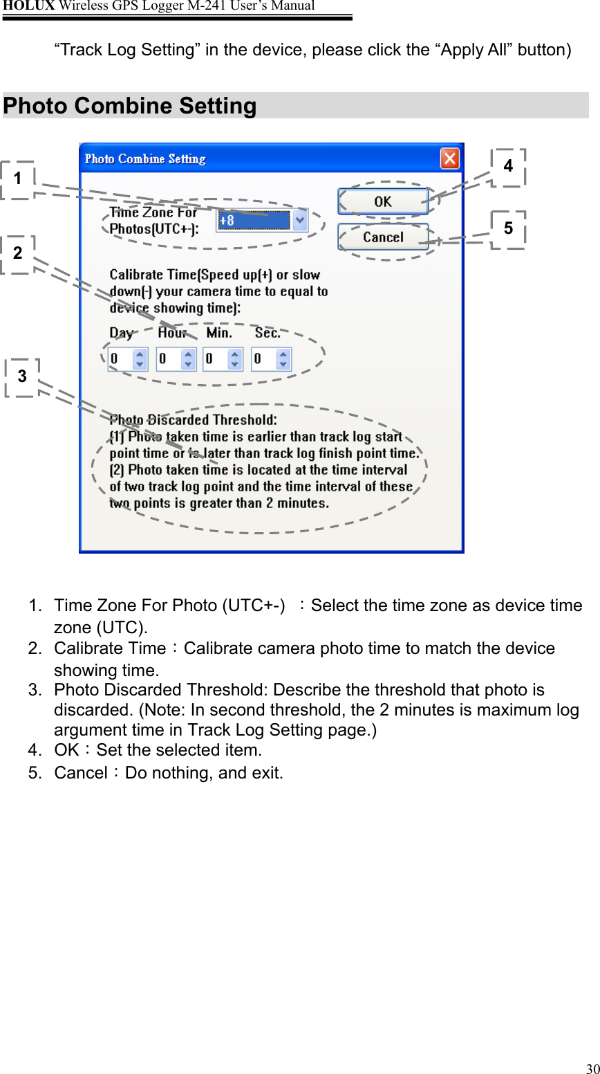 HOLUX Wireless GPS Logger M-241 User’s Manual   30“Track Log Setting” in the device, please click the “Apply All” button)  Photo Combine Setting                       1.  Time Zone For Photo (UTC+-)  ：Select the time zone as device time zone (UTC). 2. Calibrate Time：Calibrate camera photo time to match the device showing time. 3.  Photo Discarded Threshold: Describe the threshold that photo is discarded. (Note: In second threshold, the 2 minutes is maximum log argument time in Track Log Setting page.) 4. OK：Set the selected item. 5. Cancel：Do nothing, and exit. 1 2 4 5 3 