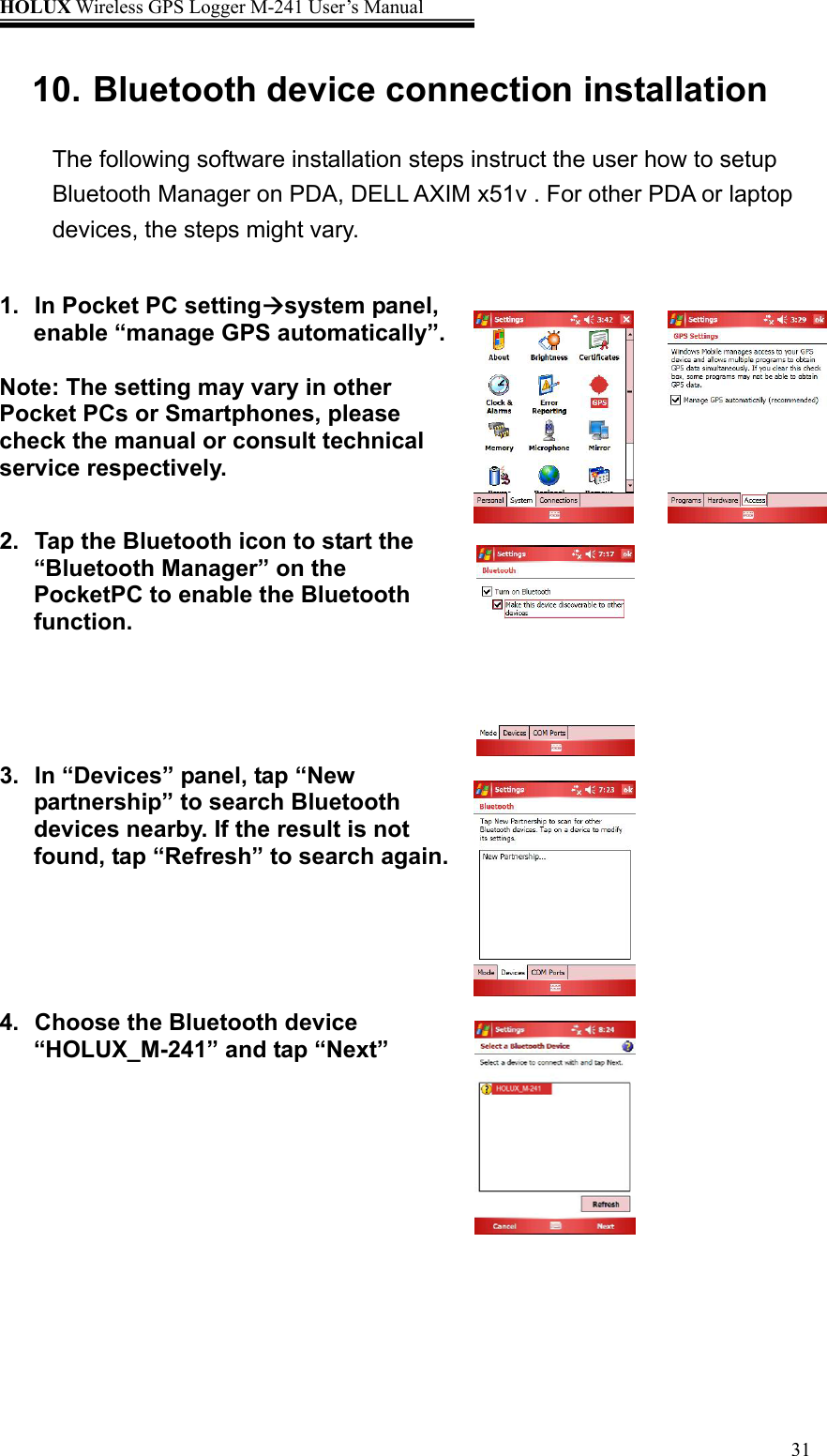 HOLUX Wireless GPS Logger M-241 User’s Manual   3110. Bluetooth device connection installation The following software installation steps instruct the user how to setup Bluetooth Manager on PDA, DELL AXIM x51v . For other PDA or laptop devices, the steps might vary.  1.  In Pocket PC settingÆsystem panel, enable “manage GPS automatically”.  Note: The setting may vary in other Pocket PCs or Smartphones, please check the manual or consult technical service respectively.     2.  Tap the Bluetooth icon to start the “Bluetooth Manager” on the PocketPC to enable the Bluetooth function.  3.  In “Devices” panel, tap “New partnership” to search Bluetooth devices nearby. If the result is not found, tap “Refresh” to search again.                       4.  Choose the Bluetooth device “HOLUX_M-241” and tap “Next”         