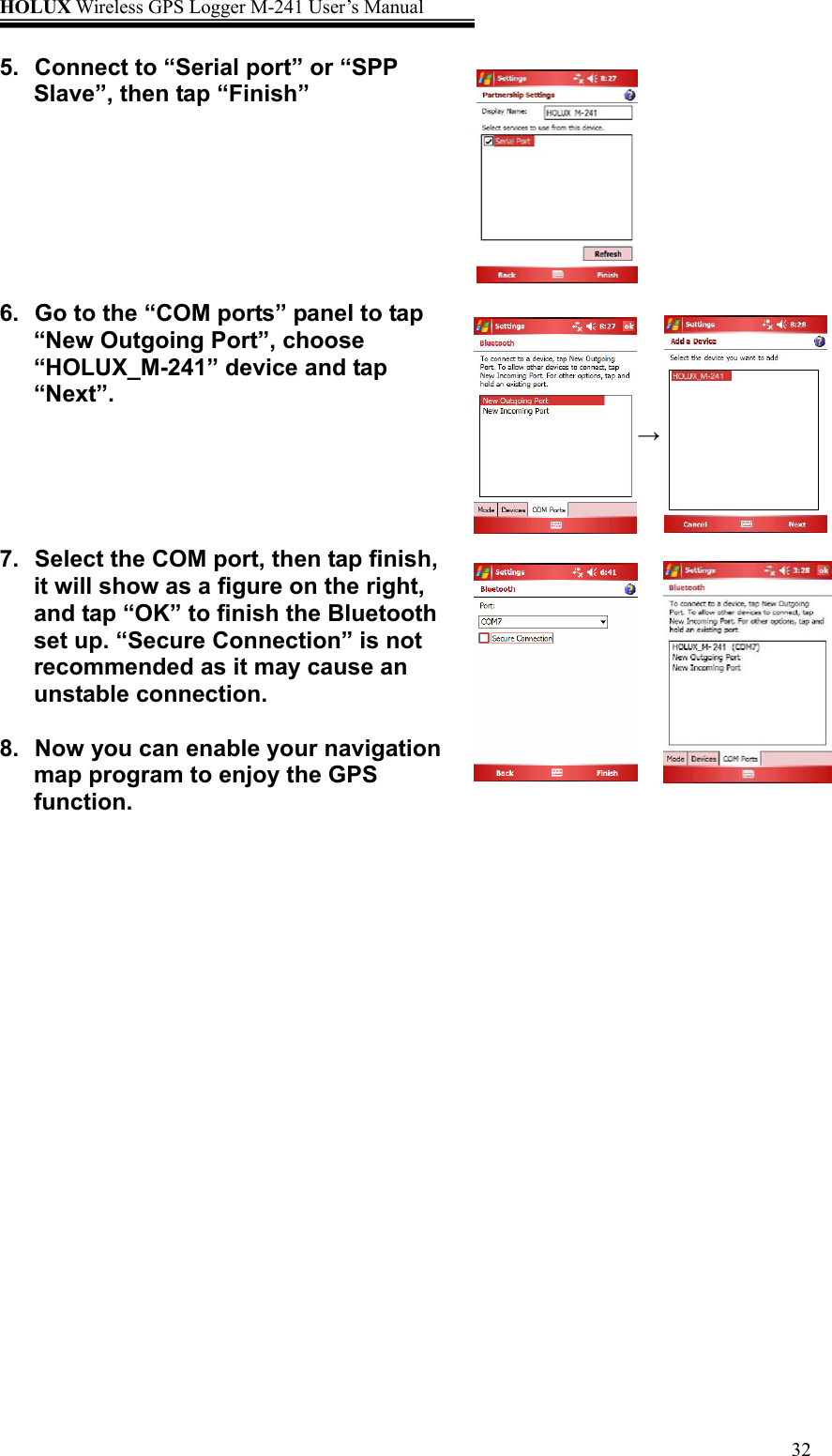 HOLUX Wireless GPS Logger M-241 User’s Manual   325.  Connect to “Serial port” or “SPP Slave”, then tap “Finish”       6.  Go to the “COM ports” panel to tap “New Outgoing Port”, choose “HOLUX_M-241” device and tap “Next”.    7.  Select the COM port, then tap finish, it will show as a figure on the right, and tap “OK” to finish the Bluetooth set up. “Secure Connection” is not recommended as it may cause an unstable connection.  8.  Now you can enable your navigation map program to enjoy the GPS function.    →  