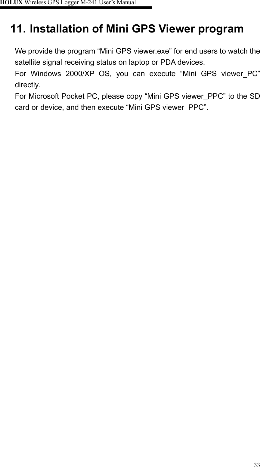 HOLUX Wireless GPS Logger M-241 User’s Manual   3311. Installation of Mini GPS Viewer program We provide the program “Mini GPS viewer.exe” for end users to watch the satellite signal receiving status on laptop or PDA devices.   For Windows 2000/XP OS, you can execute “Mini GPS viewer_PC” directly. For Microsoft Pocket PC, please copy “Mini GPS viewer_PPC” to the SD card or device, and then execute “Mini GPS viewer_PPC”. 