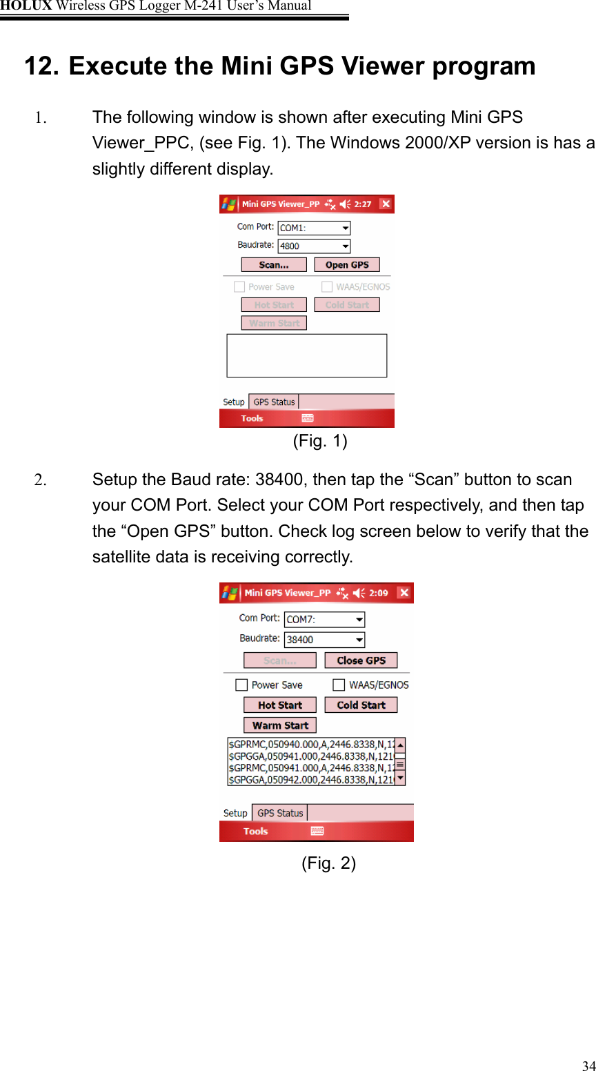 HOLUX Wireless GPS Logger M-241 User’s Manual   3412. Execute the Mini GPS Viewer program 1.  The following window is shown after executing Mini GPS Viewer_PPC, (see Fig. 1). The Windows 2000/XP version is has a slightly different display.       (Fig. 1) 2.  Setup the Baud rate: 38400, then tap the “Scan” button to scan your COM Port. Select your COM Port respectively, and then tap the “Open GPS” button. Check log screen below to verify that the satellite data is receiving correctly.                                           (Fig. 2)                 