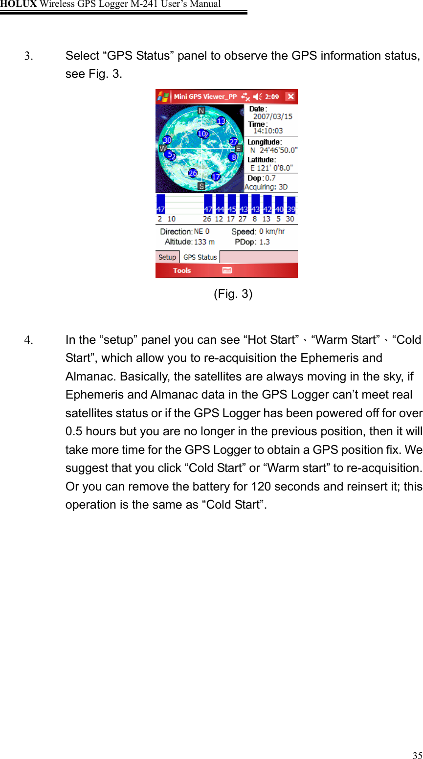 HOLUX Wireless GPS Logger M-241 User’s Manual   35 3.  Select “GPS Status” panel to observe the GPS information status, see Fig. 3.                                           (Fig. 3)             4. 、、In the “setup” panel you can see “Hot Start” “Warm Start” “Cold Start”, which allow you to re-acquisition the Ephemeris and Almanac. Basically, the satellites are always moving in the sky, if Ephemeris and Almanac data in the GPS Logger can’t meet real satellites status or if the GPS Logger has been powered off for over 0.5 hours but you are no longer in the previous position, then it will take more time for the GPS Logger to obtain a GPS position fix. We suggest that you click “Cold Start” or “Warm start” to re-acquisition. Or you can remove the battery for 120 seconds and reinsert it; this operation is the same as “Cold Start”.