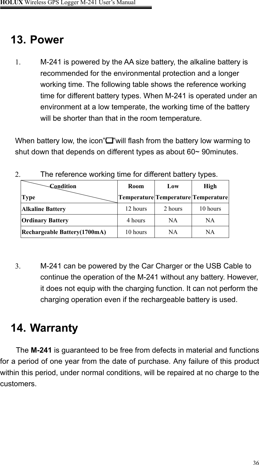 HOLUX Wireless GPS Logger M-241 User’s Manual   36 13. Power   1.  M-241 is powered by the AA size battery, the alkaline battery is recommended for the environmental protection and a longer working time. The following table shows the reference working time for different battery types. When M-241 is operated under an environment at a low temperate, the working time of the battery will be shorter than that in the room temperature.  When battery low, the icon” ”will flash from the battery low warming to shut down that depends on different types as about 60~ 90minutes.         2.  The reference working time for different battery types.          Condition Type Room TemperatureLow TemperatureHigh Temperature Alkaline Battery  12 hours 2 hours 10 hours Ordinary Battery  4 hours  NA  NA Rechargeable Battery(1700mA)  10 hours  NA  NA   3.  M-241 can be powered by the Car Charger or the USB Cable to continue the operation of the M-241 without any battery. However, it does not equip with the charging function. It can not perform the charging operation even if the rechargeable battery is used.  14. Warranty   The M-241 is guaranteed to be free from defects in material and functions for a period of one year from the date of purchase. Any failure of this product within this period, under normal conditions, will be repaired at no charge to the customers.  
