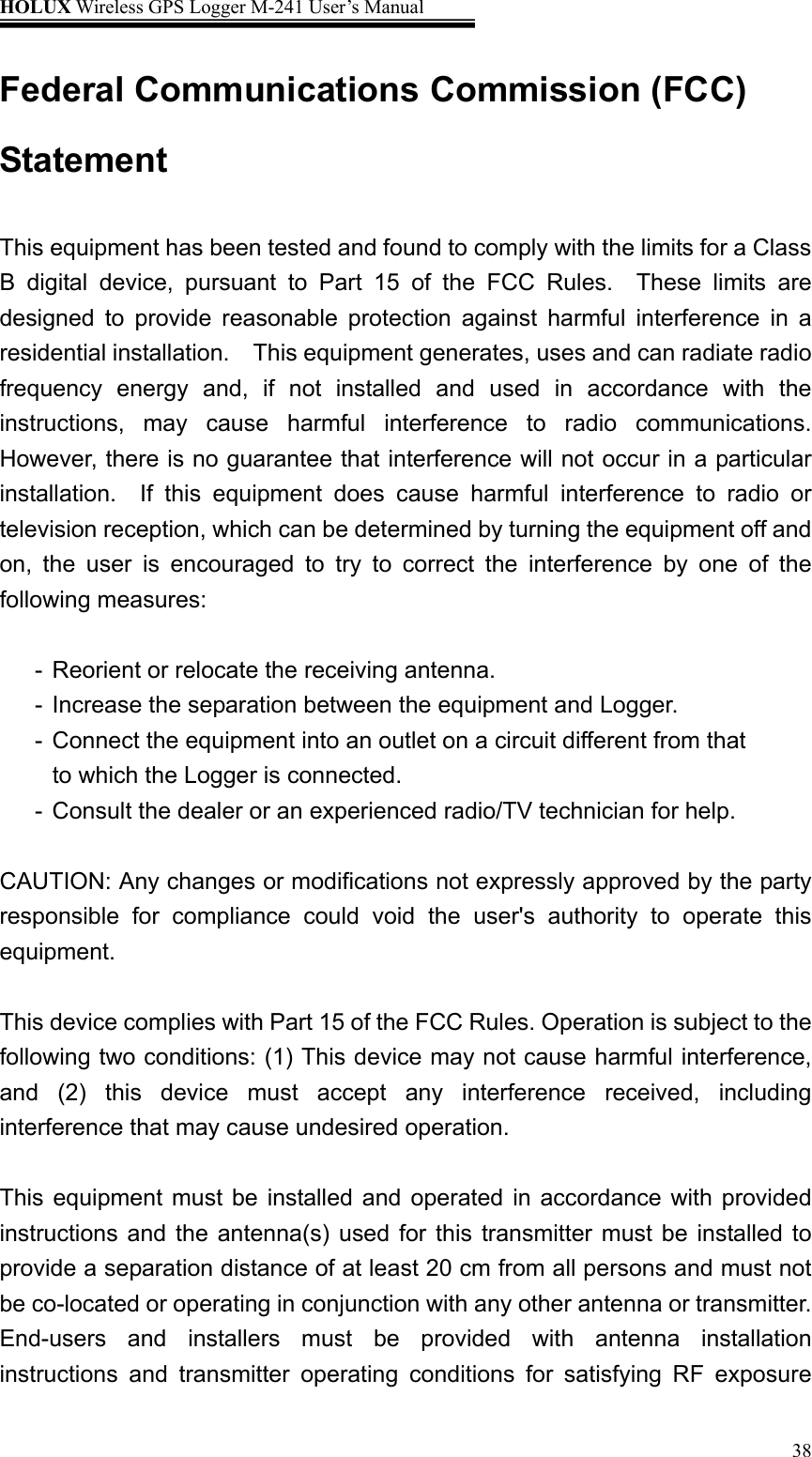 HOLUX Wireless GPS Logger M-241 User’s Manual   38Federal Communications Commission (FCC) Statement  This equipment has been tested and found to comply with the limits for a Class B digital device, pursuant to Part 15 of the FCC Rules.  These limits are designed to provide reasonable protection against harmful interference in a residential installation.  This equipment generates, uses and can radiate radio frequency energy and, if not installed and used in accordance with the instructions, may cause harmful interference to radio communications.  However, there is no guarantee that interference will not occur in a particular installation.  If this equipment does cause harmful interference to radio or television reception, which can be determined by turning the equipment off and on, the user is encouraged to try to correct the interference by one of the following measures:  -  Reorient or relocate the receiving antenna. -  Increase the separation between the equipment and Logger. -  Connect the equipment into an outlet on a circuit different from that to which the Logger is connected. -  Consult the dealer or an experienced radio/TV technician for help.  CAUTION: Any changes or modifications not expressly approved by the party responsible for compliance could void the user&apos;s authority to operate this equipment.  This device complies with Part 15 of the FCC Rules. Operation is subject to the following two conditions: (1) This device may not cause harmful interference, and (2) this device must accept any interference received, including interference that may cause undesired operation.  This equipment must be installed and operated in accordance with provided instructions and the antenna(s) used for this transmitter must be installed to provide a separation distance of at least 20 cm from all persons and must not be co-located or operating in conjunction with any other antenna or transmitter. End-users and installers must be provided with antenna installation instructions and transmitter operating conditions for satisfying RF exposure 