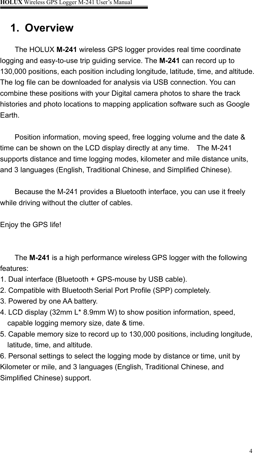 HOLUX Wireless GPS Logger M-241 User’s Manual   41. Overview  The HOLUX M-241 wireless GPS logger provides real time coordinate logging and easy-to-use trip guiding service. The M-241 can record up to 130,000 positions, each position including longitude, latitude, time, and altitude. The log file can be downloaded for analysis via USB connection. You can combine these positions with your Digital camera photos to share the track   histories and photo locations to mapping application software such as Google Earth.  Position information, moving speed, free logging volume and the date &amp; time can be shown on the LCD display directly at any time.    The M-241 supports distance and time logging modes, kilometer and mile distance units, and 3 languages (English, Traditional Chinese, and Simplified Chinese).        Because the M-241 provides a Bluetooth interface, you can use it freely while driving without the clutter of cables.  Enjoy the GPS life!   The M-241 is a high performance wireless GPS logger with the following features: 1. Dual interface (Bluetooth + GPS-mouse by USB cable). 2. Compatible with Bluetooth Serial Port Profile (SPP) completely. 3. Powered by one AA battery. 4. LCD display (32mm L* 8.9mm W) to show position information, speed, capable logging memory size, date &amp; time. 5. Capable memory size to record up to 130,000 positions, including longitude, latitude, time, and altitude. 6. Personal settings to select the logging mode by distance or time, unit by Kilometer or mile, and 3 languages (English, Traditional Chinese, and Simplified Chinese) support.  