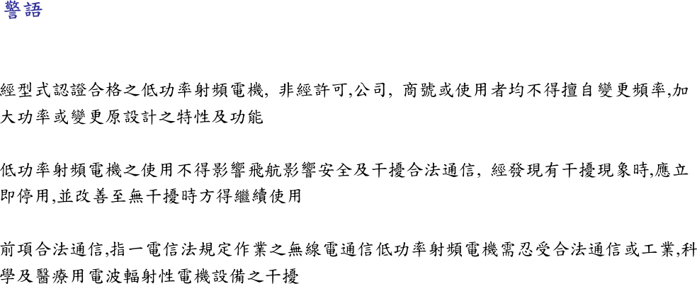 警語  經型式認證合格之低功率射頻電機,  非經許可,公司,  商號或使用者均不得擅自變更頻率,加大功率或變更原設計之特性及功能  低功率射頻電機之使用不得影響飛航影響安全及干擾合法通信,  經發現有干擾現象時,應立即停用,並改善至無干擾時方得繼續使用  前項合法通信,指一電信法規定作業之無線電通信低功率射頻電機需忍受合法通信或工業,科學及醫療用電波輻射性電機設備之干擾 