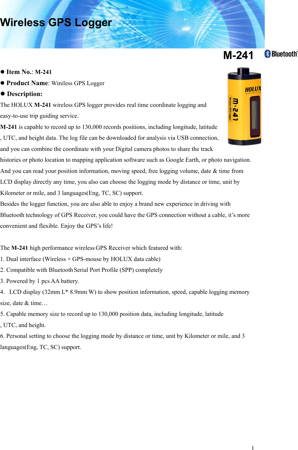  1Wireless GPS Logger  M-241 z Item No.: M-241 z Product Name: Wireless GPS Logger z Description: The HOLUX M-241 wireless GPS logger provides real time coordinate logging and easy-to-use trip guiding service.   M-241 is capable to record up to 130,000 records positions, including longitude, latitude , UTC, and height data. The log file can be downloaded for analysis via USB connection,   and you can combine the coordinate with your Digital camera photos to share the track   histories or photo location to mapping application software such as Google Earth, or photo navigation. And you can read your position information, moving speed, free logging volume, date &amp; time from LCD display directly any time, you also can choose the logging mode by distance or time, unit by Kilometer or mile, and 3 languages(Eng, TC, SC) support.       Besides the logger function, you are also able to enjoy a brand new experience in driving with Bluetooth technology of GPS Receiver, you could have the GPS connection without a cable, it’s more convenient and flexible. Enjoy the GPS’s life!    The M-241 high performance wireless GPS Receiver which featured with: 1. Dual interface (Wireless + GPS-mouse by HOLUX data cable) 2. Compatible with Bluetooth Serial Port Profile (SPP) completely 3. Powered by 1 pcs AA battery. 4.   LCD display (32mm L* 8.9mm W) to show position information, speed, capable logging memory size, date &amp; time…   5. Capable memory size to record up to 130,000 position data, including longitude, latitude , UTC, and height. 6. Personal setting to choose the logging mode by distance or time, unit by Kilometer or mile, and 3 languages(Eng, TC, SC) support.          