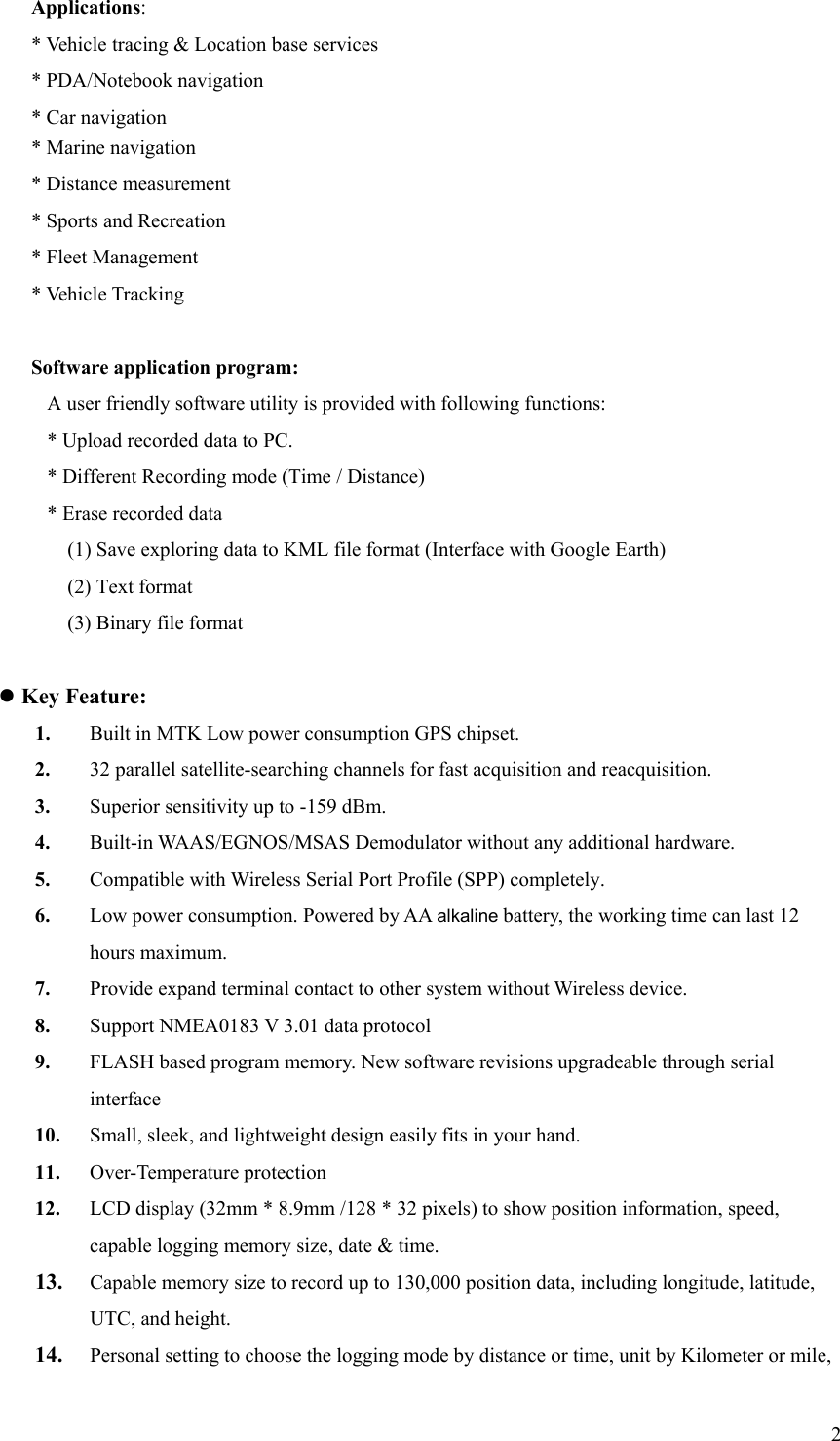  2Applications: * Vehicle tracing &amp; Location base services * PDA/Notebook navigation * Car navigation * Marine navigation * Distance measurement * Sports and Recreation   * Fleet Management * Vehicle Tracking  Software application program: A user friendly software utility is provided with following functions: * Upload recorded data to PC. * Different Recording mode (Time / Distance) * Erase recorded data (1) Save exploring data to KML file format (Interface with Google Earth) (2) Text format (3) Binary file format  z Key Feature: 1. Built in MTK Low power consumption GPS chipset. 2. 32 parallel satellite-searching channels for fast acquisition and reacquisition. 3. Superior sensitivity up to -159 dBm. 4. Built-in WAAS/EGNOS/MSAS Demodulator without any additional hardware. 5. Compatible with Wireless Serial Port Profile (SPP) completely. 6. Low power consumption. Powered by AA alkaline battery, the working time can last 12 hours maximum. 7. Provide expand terminal contact to other system without Wireless device. 8. Support NMEA0183 V 3.01 data protocol   9. FLASH based program memory. New software revisions upgradeable through serial interface 10. Small, sleek, and lightweight design easily fits in your hand. 11. Over-Temperature protection 12. LCD display (32mm * 8.9mm /128 * 32 pixels) to show position information, speed, capable logging memory size, date &amp; time. 13. Capable memory size to record up to 130,000 position data, including longitude, latitude, UTC, and height. 14. Personal setting to choose the logging mode by distance or time, unit by Kilometer or mile, 