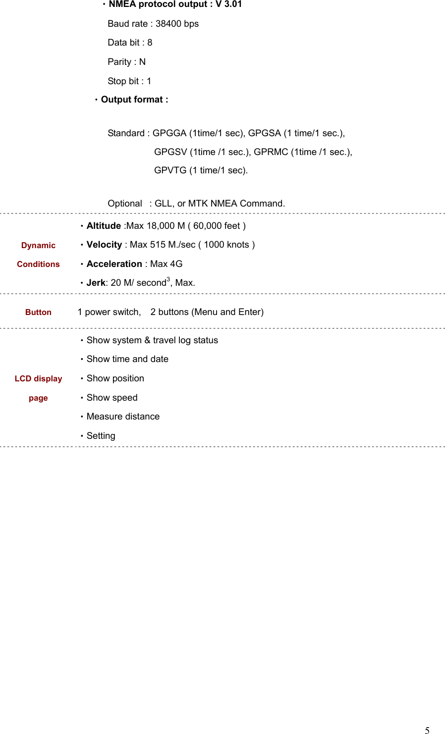  5   •NMEA protocol output : V 3.01 Baud rate : 38400 bps Data bit : 8 Parity : N Stop bit : 1 •Output format :  Standard : GPGGA (1time/1 sec), GPGSA (1 time/1 sec.),             GPGSV (1time /1 sec.), GPRMC (1time /1 sec.),             GPVTG (1 time/1 sec). Optional   : GLL, or MTK NMEA Command. Dynamic Conditions •Altitude :Max 18,000 M ( 60,000 feet ) •Velocity : Max 515 M./sec ( 1000 knots ) •Acceleration : Max 4G •Jerk: 20 M/ second3, Max. Button 1 power switch,    2 buttons (Menu and Enter) LCD display page •Show system &amp; travel log status •Show time and date •Show position •Show speed •Measure distance •Setting  