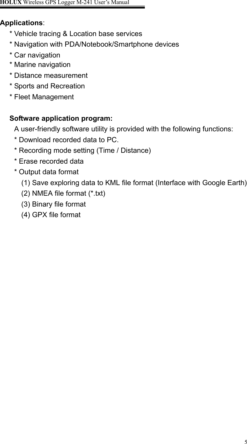 HOLUX Wireless GPS Logger M-241 User’s Manual   5Applications: * Vehicle tracing &amp; Location base services * Navigation with PDA/Notebook/Smartphone devices * Car navigation * Marine navigation * Distance measurement * Sports and Recreation   * Fleet Management  Software application program: A user-friendly software utility is provided with the following functions: * Download recorded data to PC. * Recording mode setting (Time / Distance) * Erase recorded data * Output data format (1) Save exploring data to KML file format (Interface with Google Earth) (2) NMEA file format (*.txt) (3) Binary file format (4) GPX file format