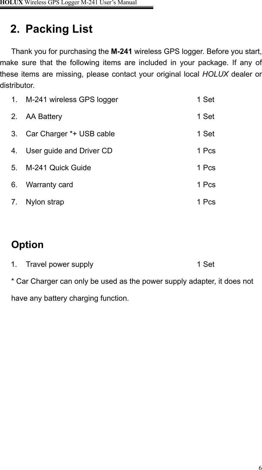 HOLUX Wireless GPS Logger M-241 User’s Manual   62. Packing List  Thank you for purchasing the M-241 wireless GPS logger. Before you start, make sure that the following items are included in your package. If any of these items are missing, please contact your original local HOLUX dealer or distributor. 1.  M-241 wireless GPS logger               1 Set 2. AA Battery         1 Set 3. Car Charger *+ USB cable       1 Set 4. User guide and Driver CD      1 Pcs 5. M-241 Quick Guide          1 Pcs 6. Warranty card         1 Pcs 7. Nylon strap         1 Pcs  Option 1.  Travel power supply                        1 Set * Car Charger can only be used as the power supply adapter, it does not have any battery charging function. 