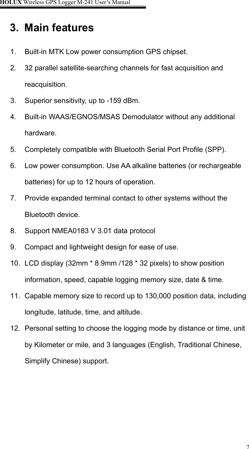 HOLUX Wireless GPS Logger M-241 User’s Manual   73. Main features 1.  Built-in MTK Low power consumption GPS chipset. 2. 32 parallel satellite-searching channels for fast acquisition and reacquisition. 3.  Superior sensitivity, up to -159 dBm. 4.  Built-in WAAS/EGNOS/MSAS Demodulator without any additional hardware. 5.  Completely compatible with Bluetooth Serial Port Profile (SPP). 6.  Low power consumption. Use AA alkaline batteries (or rechargeable batteries) for up to 12 hours of operation. 7.  Provide expanded terminal contact to other systems without the Bluetooth device. 8.  Support NMEA0183 V 3.01 data protocol   9.  Compact and lightweight design for ease of use. 10.  LCD display (32mm * 8.9mm /128 * 32 pixels) to show position information, speed, capable logging memory size, date &amp; time. 11.  Capable memory size to record up to 130,000 position data, including longitude, latitude, time, and altitude. 12.  Personal setting to choose the logging mode by distance or time, unit by Kilometer or mile, and 3 languages (English, Traditional Chinese, Simplify Chinese) support. 