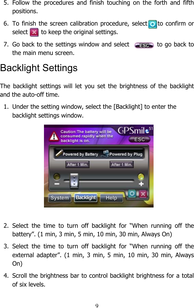  95. Follow the procedures and finish touching on the forth and fifth positions.  6.  To finish the screen calibration procedure, select    to confirm or select       to keep the original settings.   7.  Go back to the settings window and select            to go back to the main menu screen.  Backlight Settings The backlight settings will let you set the brightness of the backlight and the auto-off time.  1.  Under the setting window, select the [Backlight] to enter the backlight settings window.          2. Select the time to turn off backlight for “When running off the battery”. (1 min, 3 min, 5 min, 10 min, 30 min, Always On)  3. Select the time to turn off backlight for “When running off the external adapter”. (1 min, 3 min, 5 min, 10 min, 30 min, Always On)  4.  Scroll the brightness bar to control backlight brightness for a total of six levels.  