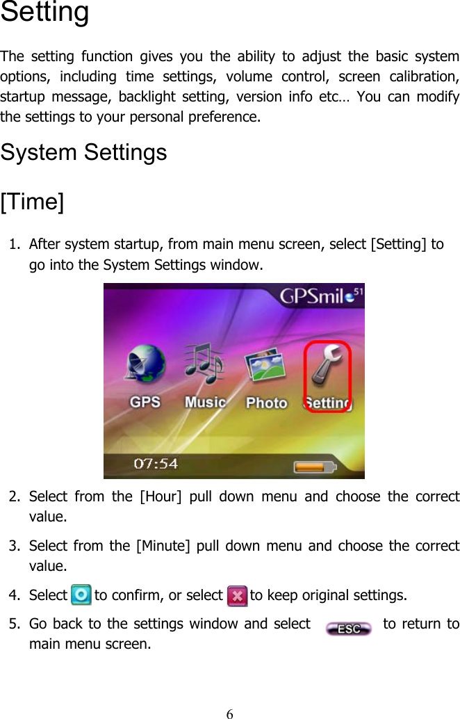  6Setting The setting function gives you the ability to adjust the basic system options, including time settings, volume control, screen calibration, startup message, backlight setting, version info etc… You can modify the settings to your personal preference.  System Settings [Time] 1.  After system startup, from main menu screen, select [Setting] to go into the System Settings window.         2. Select from the [Hour] pull down menu and choose the correct value.  3.  Select from the [Minute] pull down menu and choose the correct value.  4.  Select      to confirm, or select      to keep original settings.  5.  Go back to the settings window and select            to return to main menu screen.   