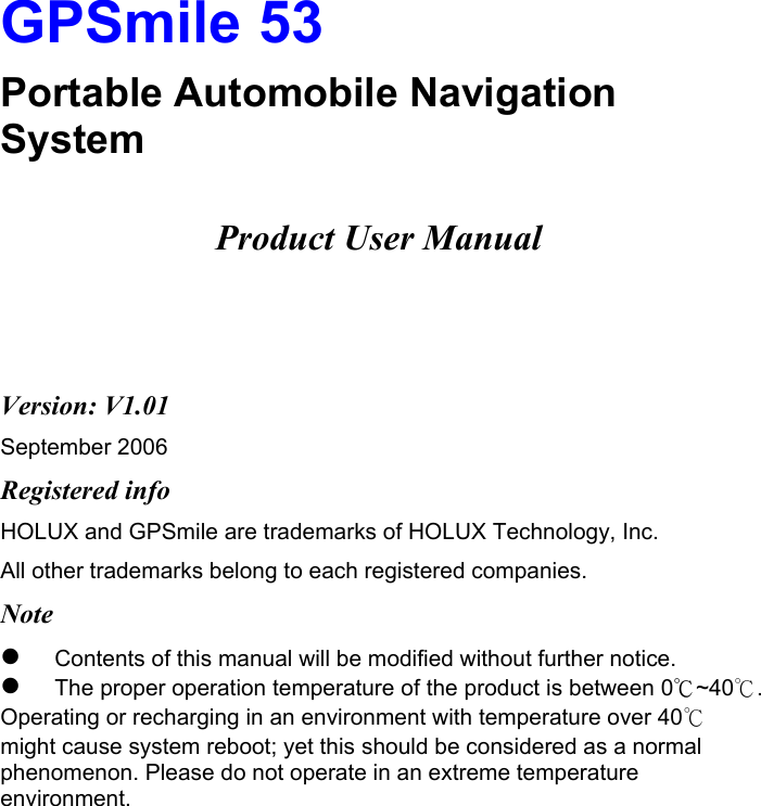  GPSmile 53 Portable Automobile Navigation System  Product User Manual    Version: V1.01 September 2006 Registered info HOLUX and GPSmile are trademarks of HOLUX Technology, Inc. All other trademarks belong to each registered companies.  Note   Contents of this manual will be modified without further notice.    The proper operation temperature of the product is between 0℃~40℃.  Operating or recharging in an environment with temperature over 40℃ might cause system reboot; yet this should be considered as a normal phenomenon. Please do not operate in an extreme temperature environment. 