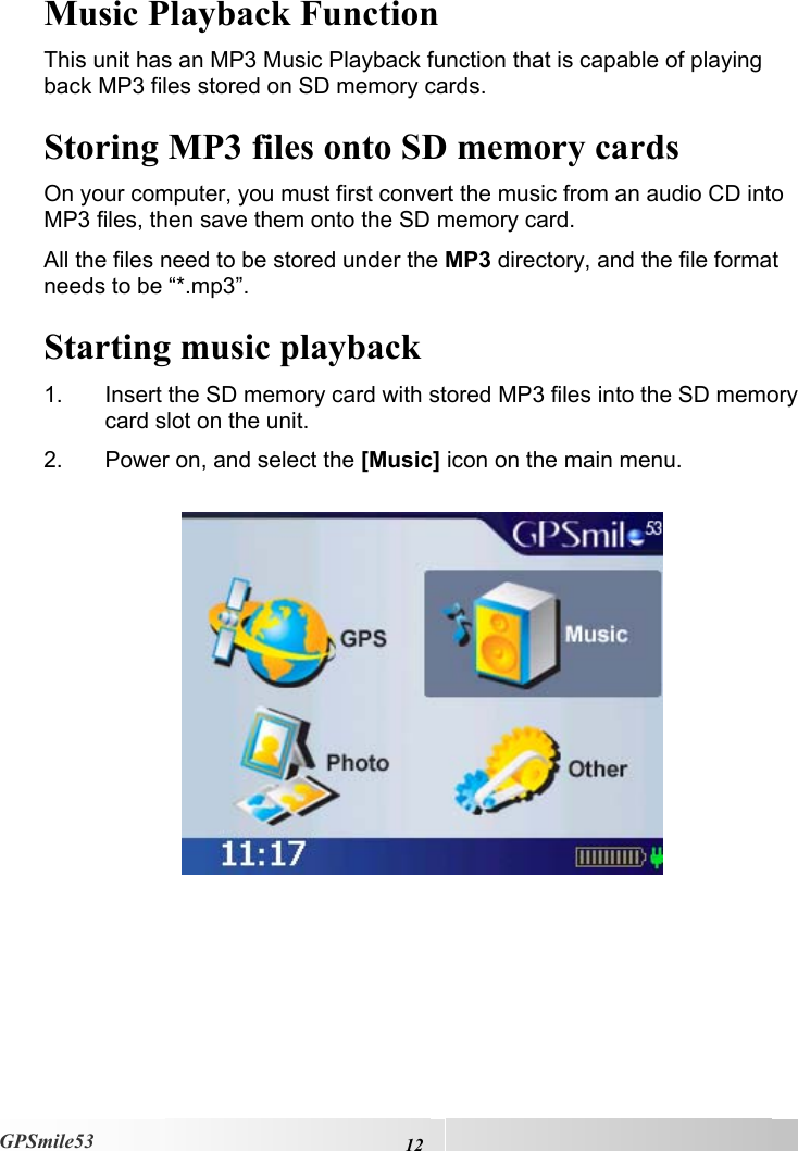    12GPSmile53 Music Playback Function This unit has an MP3 Music Playback function that is capable of playing back MP3 files stored on SD memory cards. Storing MP3 files onto SD memory cards On your computer, you must first convert the music from an audio CD into MP3 files, then save them onto the SD memory card.  All the files need to be stored under the MP3 directory, and the file format needs to be “*.mp3”. Starting music playback 1.  Insert the SD memory card with stored MP3 files into the SD memory card slot on the unit.  2.  Power on, and select the [Music] icon on the main menu.      