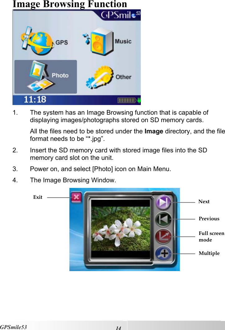    14GPSmile53 Image Browsing Function  1.  The system has an Image Browsing function that is capable of displaying images/photographs stored on SD memory cards. All the files need to be stored under the Image directory, and the file format needs to be “*.jpg”. 2.  Insert the SD memory card with stored image files into the SD memory card slot on the unit. 3.  Power on, and select [Photo] icon on Main Menu. 4.  The Image Browsing Window.  Next Previous Full screen mode Multiple Exit
