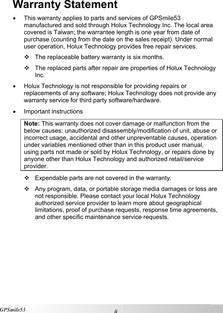  iiGPSmile53 Warranty Statement •  This warranty applies to parts and services of GPSmile53 manufactured and sold through Holux Technology Inc. The local area covered is Taiwan; the warrantee length is one year from date of purchase (counting from the date on the sales receipt). Under normal user operation, Holux Technology provides free repair services.   The replaceable battery warranty is six months.   The replaced parts after repair are properties of Holux Technology Inc.  •  Holux Technology is not responsible for providing repairs or replacements of any software; Holux Technology does not provide any warranty service for third party software/hardware.  •  Important instructions Note: This warranty does not cover damage or malfunction from the below causes: unauthorized disassembly/modification of unit, abuse or incorrect usage, accidental and other unpreventable causes, operation under variables mentioned other than in this product user manual, using parts not made or sold by Holux Technology, or repairs done by anyone other than Holux Technology and authorized retail/service provider.   Expendable parts are not covered in the warranty.   Any program, data, or portable storage media damages or loss are not responsible. Please contact your local Holux Technology authorized service provider to learn more about geographical limitations, proof of purchase requests, response time agreements, and other specific maintenance service requests.      