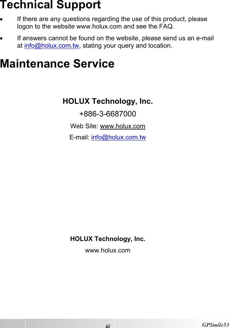  iiiGPSmile53 Technical Support •  If there are any questions regarding the use of this product, please logon to the website www.holux.com and see the FAQ.  •  If answers cannot be found on the website, please send us an e-mail at info@holux.com.tw, stating your query and location. Maintenance Service   HOLUX Technology, Inc. +886-3-6687000 Web Site: www.holux.com E-mail: info@holux.com.tw         HOLUX Technology, Inc. www.holux.com 