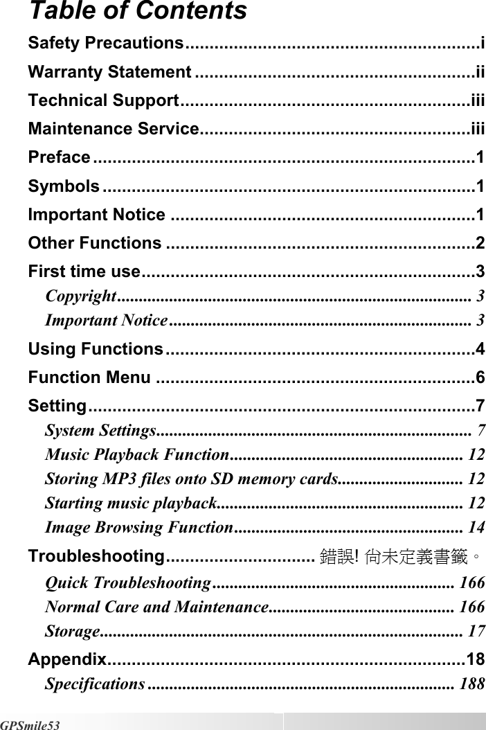   GPSmile53 Table of Contents  Safety Precautions.............................................................i Warranty Statement ..........................................................ii Technical Support............................................................iii Maintenance Service........................................................iii Preface ...............................................................................1 Symbols .............................................................................1 Important Notice ...............................................................1 Other Functions ................................................................2 First time use.....................................................................3 Copyright.................................................................................. 3 Important Notice ...................................................................... 3 Using Functions................................................................4 Function Menu ..................................................................6 Setting................................................................................7 System Settings......................................................................... 7 Music Playback Function...................................................... 12 Storing MP3 files onto SD memory cards............................. 12 Starting music playback......................................................... 12 Image Browsing Function..................................................... 14 Troubleshooting............................... 錯誤! 尚未定義書籤。 Quick Troubleshooting ........................................................ 166 Normal Care and Maintenance........................................... 166 Storage.................................................................................... 17 Appendix..........................................................................18 Specifications ....................................................................... 188 