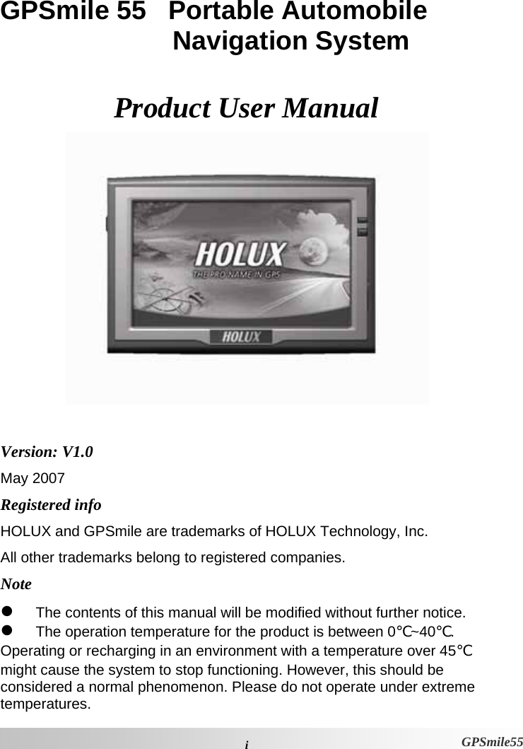  iGPSmile55 GPSmile 55   Portable Automobile Navigation System  Product User Manual   Version: V1.0 May 2007 Registered info HOLUX and GPSmile are trademarks of HOLUX Technology, Inc. All other trademarks belong to registered companies.  Note z The contents of this manual will be modified without further notice.  z The operation temperature for the product is between 0℃~40℃.  Operating or recharging in an environment with a temperature over 45℃ might cause the system to stop functioning. However, this should be considered a normal phenomenon. Please do not operate under extreme temperatures. 