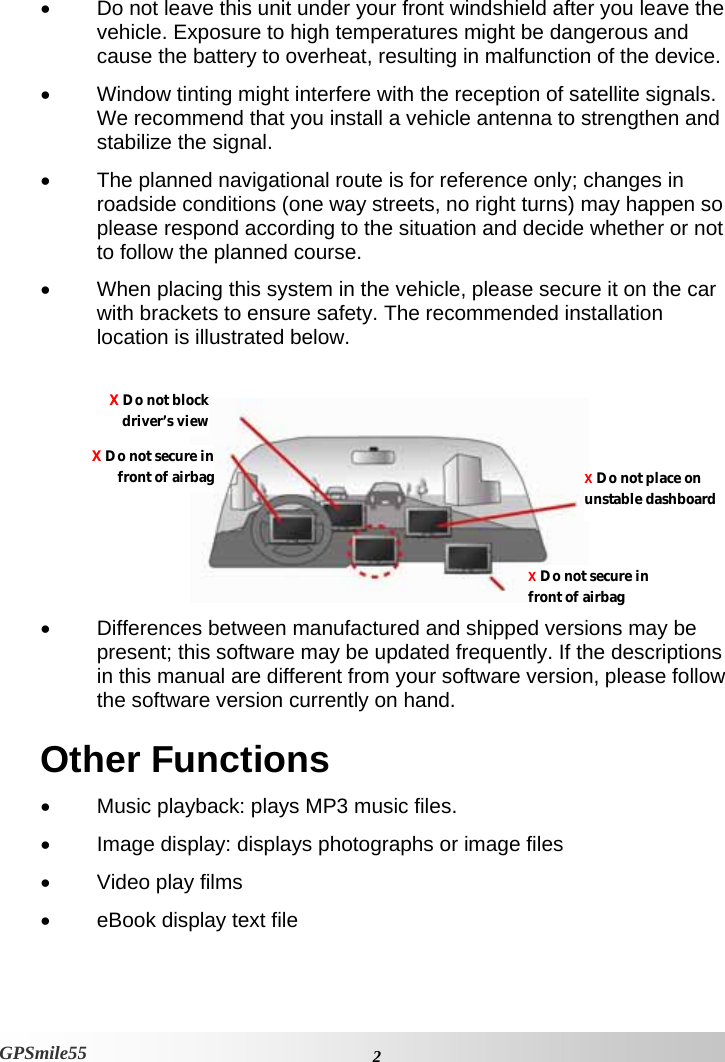    2 GPSmile55 •  Do not leave this unit under your front windshield after you leave the vehicle. Exposure to high temperatures might be dangerous and cause the battery to overheat, resulting in malfunction of the device. •  Window tinting might interfere with the reception of satellite signals. We recommend that you install a vehicle antenna to strengthen and stabilize the signal.  •  The planned navigational route is for reference only; changes in roadside conditions (one way streets, no right turns) may happen so please respond according to the situation and decide whether or not to follow the planned course.  •  When placing this system in the vehicle, please secure it on the car with brackets to ensure safety. The recommended installation location is illustrated below.     •  Differences between manufactured and shipped versions may be present; this software may be updated frequently. If the descriptions in this manual are different from your software version, please follow the software version currently on hand.  Other Functions •  Music playback: plays MP3 music files.  •  Image display: displays photographs or image files  •  Video play films  •  eBook display text file X Do not blockdriver’s viewX Do not secure infront of airbagX Do not secure in front of airbag X Do not place on unstable dashboard 