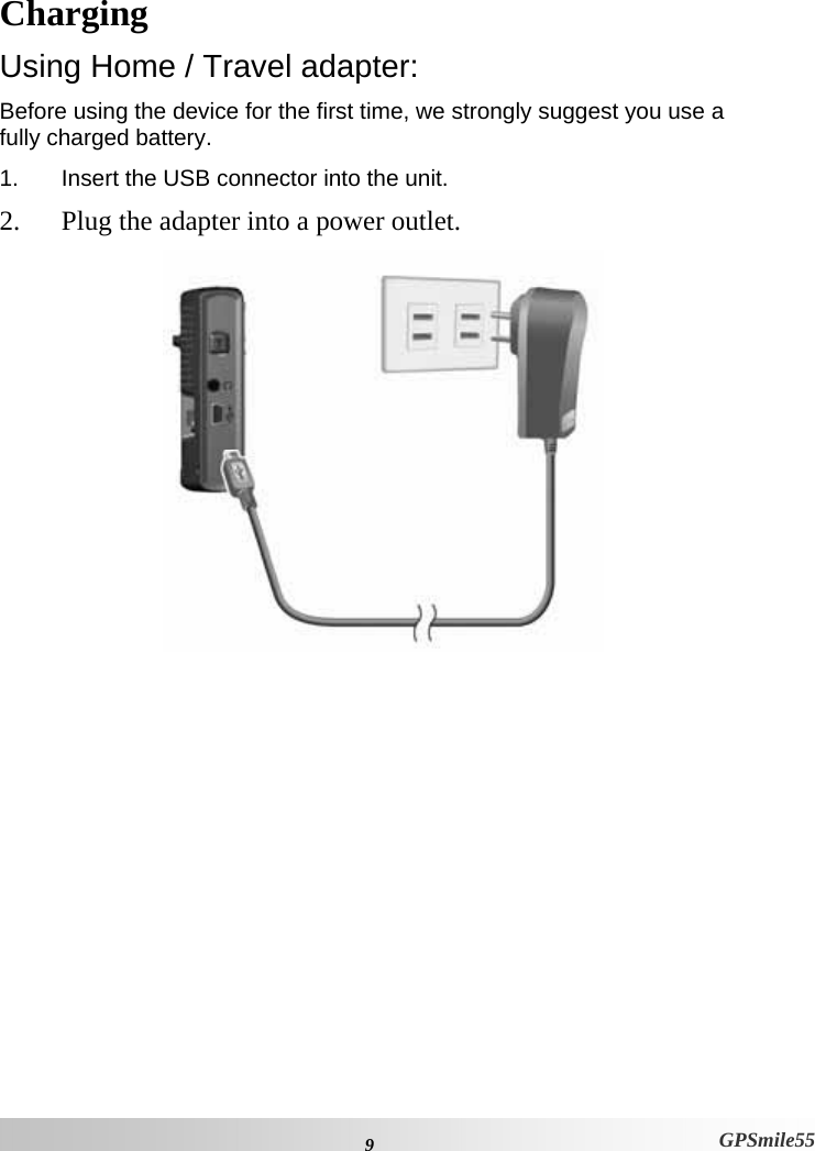  9  GPSmile55 Charging Using Home / Travel adapter: Before using the device for the first time, we strongly suggest you use a fully charged battery.  1.  Insert the USB connector into the unit. 2. Plug the adapter into a power outlet.  
