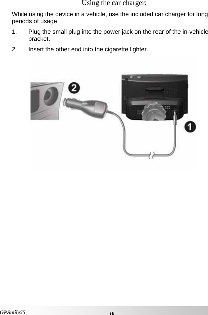    10GPSmile55 Using the car charger: While using the device in a vehicle, use the included car charger for long periods of usage.  1.  Plug the small plug into the power jack on the rear of the in-vehicle bracket.  2.  Insert the other end into the cigarette lighter.  